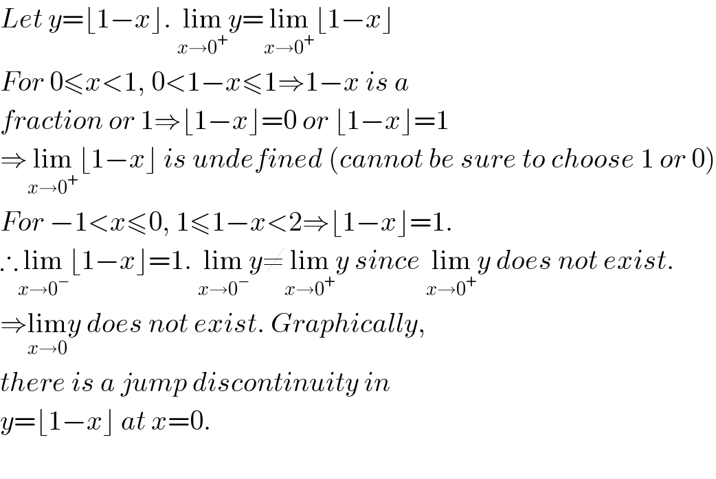 Let y=⌊1−x⌋. lim_(x→0^+ ) y=lim_(x→0^+ ) ⌊1−x⌋  For 0≤x<1, 0<1−x≤1⇒1−x is a   fraction or 1⇒⌊1−x⌋=0 or ⌊1−x⌋=1  ⇒lim_(x→0^+ ) ⌊1−x⌋ is undefined (cannot be sure to choose 1 or 0)  For −1<x≤0, 1≤1−x<2⇒⌊1−x⌋=1.  ∴lim_(x→0^− ) ⌊1−x⌋=1. lim_(x→0^− ) y≠lim_(x→0^+ ) y since lim_(x→0^+ ) y does not exist.  ⇒lim_(x→0) y does not exist. Graphically,  there is a jump discontinuity in  y=⌊1−x⌋ at x=0.     