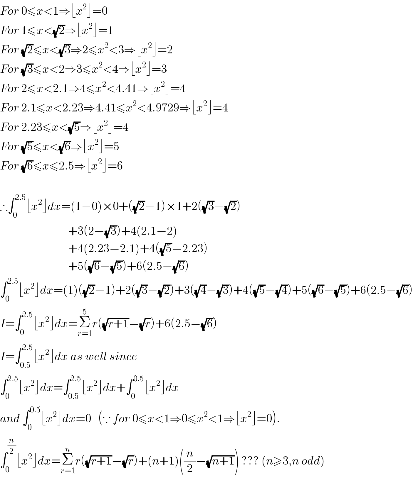 For 0≤x<1⇒⌊x^2 ⌋=0  For 1≤x<(√2)⇒⌊x^2 ⌋=1  For (√2)≤x<(√3)⇒2≤x^2 <3⇒⌊x^2 ⌋=2  For (√3)≤x<2⇒3≤x^2 <4⇒⌊x^2 ⌋=3  For 2≤x<2.1⇒4≤x^2 <4.41⇒⌊x^2 ⌋=4  For 2.1≤x<2.23⇒4.41≤x^2 <4.9729⇒⌊x^2 ⌋=4  For 2.23≤x<(√5)⇒⌊x^2 ⌋=4  For (√5)≤x<(√6)⇒⌊x^2 ⌋=5  For (√6)≤x≤2.5⇒⌊x^2 ⌋=6    ∴∫_0 ^(2.5) ⌊x^2 ⌋dx=(1−0)×0+((√2)−1)×1+2((√3)−(√2))                               +3(2−(√3))+4(2.1−2)                               +4(2.23−2.1)+4((√5)−2.23)                               +5((√6)−(√5))+6(2.5−(√6))  ∫_0 ^(2.5) ⌊x^2 ⌋dx=(1)((√2)−1)+2((√3)−(√2))+3((√4)−(√3))+4((√5)−(√4))+5((√6)−(√5))+6(2.5−(√6))  I=∫_0 ^(2.5) ⌊x^2 ⌋dx=Σ_(r=1) ^5 r((√(r+1))−(√r))+6(2.5−(√6))  I=∫_(0.5) ^(2.5) ⌊x^2 ⌋dx as well since   ∫_0 ^(2.5) ⌊x^2 ⌋dx=∫_(0.5) ^(2.5) ⌊x^2 ⌋dx+∫_0 ^(0.5) ⌊x^2 ⌋dx  and ∫_0 ^(0.5) ⌊x^2 ⌋dx=0   (∵ for 0≤x<1⇒0≤x^2 <1⇒⌊x^2 ⌋=0).  ∫_0 ^(n/2) ⌊x^2 ⌋dx=Σ_(r=1) ^n r((√(r+1))−(√r))+(n+1)((n/2)−(√(n+1))) ??? (n≥3,n odd)  