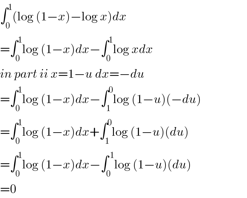 ∫_0 ^1 (log (1−x)−log x)dx  =∫_0 ^1 log (1−x)dx−∫_0 ^1 log xdx  in part ii x=1−u dx=−du  =∫_0 ^1 log (1−x)dx−∫_1 ^0 log (1−u)(−du)  =∫_0 ^1 log (1−x)dx+∫_1 ^0 log (1−u)(du)  =∫_0 ^1 log (1−x)dx−∫_0 ^( 1) log (1−u)(du)  =0  
