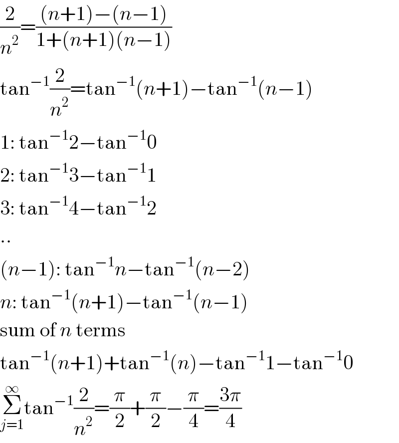 (2/n^2 )=(((n+1)−(n−1))/(1+(n+1)(n−1)))  tan^(−1) (2/n^2 )=tan^(−1) (n+1)−tan^(−1) (n−1)  1: tan^(−1) 2−tan^(−1) 0  2: tan^(−1) 3−tan^(−1) 1  3: tan^(−1) 4−tan^(−1) 2  ..  (n−1): tan^(−1) n−tan^(−1) (n−2)  n: tan^(−1) (n+1)−tan^(−1) (n−1)  sum of n terms  tan^(−1) (n+1)+tan^(−1) (n)−tan^(−1) 1−tan^(−1) 0  Σ_(j=1) ^∞ tan^(−1) (2/n^2 )=(π/2)+(π/2)−(π/4)=((3π)/4)  