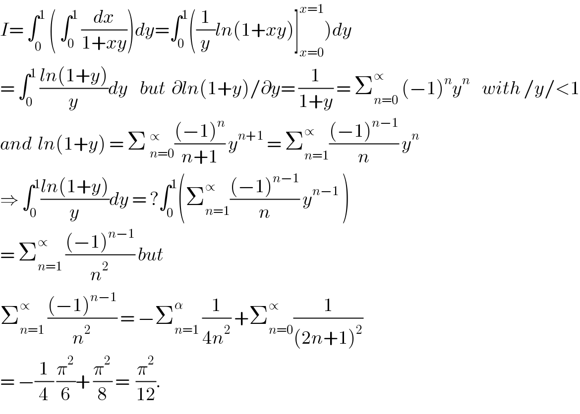 I= ∫_0^  ^1 ( ∫_0 ^1  (dx/(1+xy)))dy=∫_0 ^1 ((1/y)ln(1+xy)]_(x=0) ^(x=1) )dy  = ∫_0 ^1  ((ln(1+y))/y)dy    but  ∂ln(1+y)/∂y= (1/(1+y)) = Σ_(n=0) ^∝  (−1)^n y^n     with /y/<1  and  ln(1+y) = Σ _(n=0)^∝ (((−1)^n )/(n+1)) y^(n+1)  = Σ_(n=1) ^∝ (((−1)^(n−1) )/n) y^n   ⇒ ∫_0 ^1 ((ln(1+y))/y)dy = ?∫_0 ^1 (Σ_(n=1) ^∝ (((−1)^(n−1) )/n) y^(n−1)  )  = Σ_(n=1) ^∝  (((−1)^(n−1) )/n^2 ) but    Σ_(n=1) ^∝  (((−1)^(n−1) )/n^2 ) = −Σ_(n=1) ^α  (1/(4n^2 )) +Σ_(n=0) ^∝ (1/((2n+1)^2 ))  = −(1/4) (π^2 /6)+ (π^2 /8) =  (π^2 /(12)).  