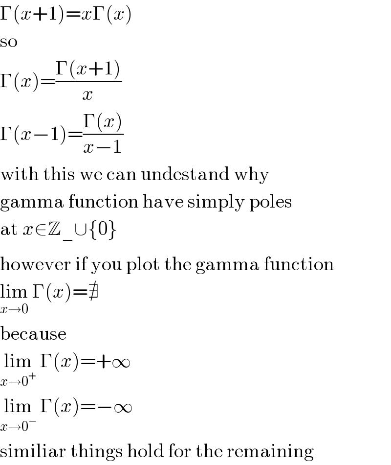 Γ(x+1)=xΓ(x)  so  Γ(x)=((Γ(x+1))/x)  Γ(x−1)=((Γ(x))/(x−1))  with this we can undestand why   gamma function have simply poles  at x∈Z_− ∪{0}  however if you plot the gamma function  lim_(x→0)  Γ(x)=∄  because  lim_(x→0^+ )  Γ(x)=+∞  lim_(x→0^− )  Γ(x)=−∞  similiar things hold for the remaining  