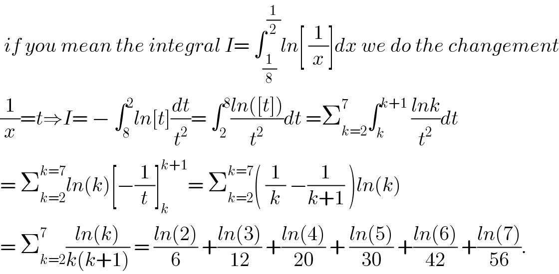  if you mean the integral I= ∫_(1/8) ^(1/2) ln[ (1/x)]dx we do the changement  (1/x)=t⇒I= − ∫_8 ^2 ln[t](dt/t^2 )= ∫_2 ^8 ((ln([t]))/t^2 )dt =Σ_(k=2) ^7 ∫_k ^(k+1)  ((lnk)/t^2 )dt  = Σ_(k=2) ^(k=7) ln(k)[−(1/t)]_k ^(k+1) = Σ_(k=2) ^(k=7) ( (1/k) −(1/(k+1)) )ln(k)  = Σ_(k=2) ^7 ((ln(k))/(k(k+1))) = ((ln(2))/6) +((ln(3))/(12)) +((ln(4))/(20)) + ((ln(5))/(30)) +((ln(6))/(42)) +((ln(7))/(56)).  