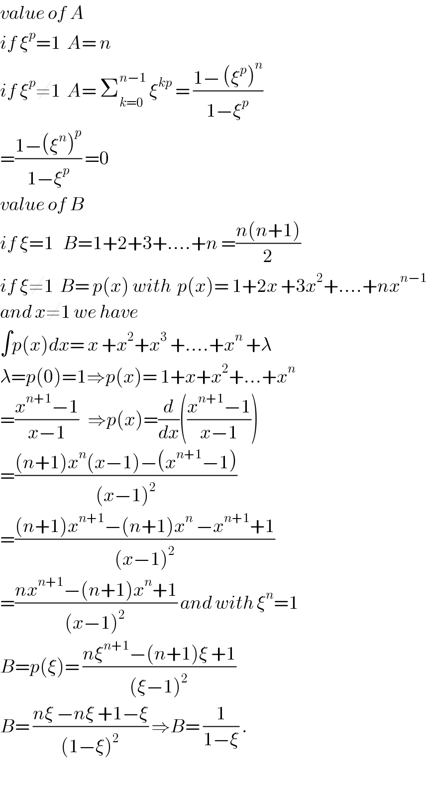 value of A  if ξ^p =1  A= n  if ξ^p ≠1  A= Σ_(k=0) ^(n−1)  ξ^(kp)  = ((1− (ξ^p )^n )/(1−ξ^p ))  =((1−(ξ^n )^p )/(1−ξ^p )) =0  value of B  if ξ=1   B=1+2+3+....+n =((n(n+1))/2)  if ξ≠1  B= p(x) with  p(x)= 1+2x +3x^2 +....+nx^(n−1)   and x≠1 we have  ∫p(x)dx= x +x^2 +x^3  +....+x^n  +λ  λ=p(0)=1⇒p(x)= 1+x+x^2 +...+x^n   =((x^(n+1) −1)/(x−1))   ⇒p(x)=(d/dx)(((x^(n+1) −1)/(x−1)))  =(((n+1)x^n (x−1)−(x^(n+1) −1))/((x−1)^2 ))  =(((n+1)x^(n+1) −(n+1)x^n  −x^(n+1) +1)/((x−1)^2 ))  =((nx^(n+1) −(n+1)x^n +1)/((x−1)^(2 ) )) and with ξ^n =1  B=p(ξ)= ((nξ^(n+1) −(n+1)ξ +1)/((ξ−1)^2 ))  B= ((nξ −nξ +1−ξ)/((1−ξ)^2 )) ⇒B= (1/(1−ξ)) .    
