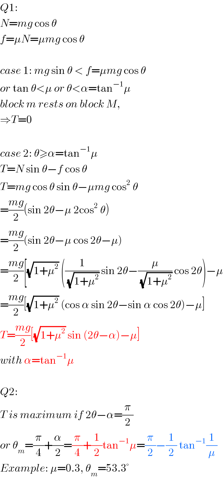 Q1:  N=mg cos θ  f=μN=μmg cos θ    case 1: mg sin θ < f=μmg cos θ  or tan θ<μ or θ<α=tan^(−1) μ  block m rests on block M,  ⇒T=0    case 2: θ≥α=tan^(−1) μ  T=N sin θ−f cos θ  T=mg cos θ sin θ−μmg cos^2  θ  =((mg)/2)(sin 2θ−μ 2cos^2  θ)  =((mg)/2)(sin 2θ−μ cos 2θ−μ)  =((mg)/2)[(√(1+μ^2 )) ((1/(√(1+μ^2 ))) sin 2θ−(μ/(√(1+μ^2 ))) cos 2θ)−μ  =((mg)/2)[(√(1+μ^2 )) (cos α sin 2θ−sin α cos 2θ)−μ]  T=((mg)/2)[(√(1+μ^2 )) sin (2θ−α)−μ]  with α=tan^(−1) μ    Q2:  T is maximum if 2θ−α=(π/2)  or θ_m =(π/4)+(α/2)=(π/4)+(1/2)tan^(−1) μ=(π/2)−(1/2) tan^(−1) (1/μ)  Example: μ=0.3, θ_m =53.3°  