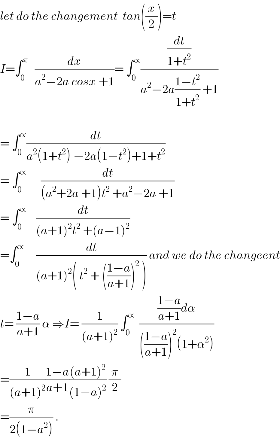 let do the changement  tan((x/2))=t  I=∫_0 ^π    (dx/(a^2 −2a cosx +1))= ∫_0 ^∝ ((dt/(1+t^2 ))/(a^2 −2a((1−t^2 )/(1+t^2 )) +1))    = ∫_0 ^∝ (dt/(a^2 (1+t^2 ) −2a(1−t^2 )+1+t^2 ))  = ∫_0 ^∝       (dt/((a^2 +2a +1)t^2  +a^2 −2a +1))  = ∫_0 ^∝     (dt/((a+1)^2 t^2  +(a−1)^2 ))  =∫_0 ^∝      (dt/((a+1)^2 ( t^2  + (((1−a)/(a+1)))^2  ))) and we do the changeent  t= ((1−a)/(a+1)) α ⇒I= (1/((a+1)^2 )) ∫_0 ^∝   ((((1−a)/(a+1))dα)/((((1−a)/(a+1)))^2 (1+α^2 )))  =(1/((a+1)^2 ))((1−a)/(a+1))(((a+1)^2 )/((1−a)^2 )) (π/2)  =(π/(2(1−a^2 ))) .  