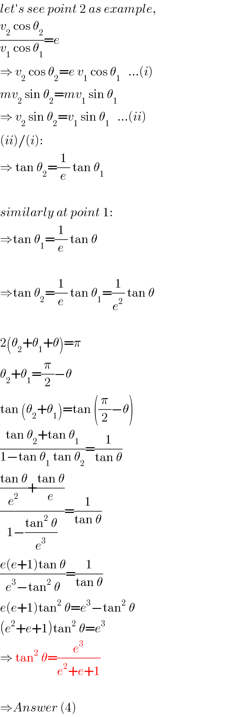 let′s see point 2 as example,  ((v_2  cos θ_2 )/(v_1  cos θ_1 ))=e  ⇒ v_2  cos θ_2 =e v_1  cos θ_1    ...(i)  mv_2  sin θ_2 =mv_1  sin θ_1   ⇒ v_2  sin θ_2 =v_1  sin θ_1    ...(ii)  (ii)/(i):  ⇒ tan θ_2 =(1/e) tan θ_1     similarly at point 1:  ⇒tan θ_1 =(1/e) tan θ    ⇒tan θ_2 =(1/e) tan θ_1 =(1/e^2 ) tan θ    2(θ_2 +θ_1 +θ)=π  θ_2 +θ_1 =(π/2)−θ  tan (θ_2 +θ_1 )=tan ((π/2)−θ)  ((tan θ_2 +tan θ_1 )/(1−tan θ_1  tan θ_2 ))=(1/(tan θ))  ((((tan θ)/e^2 )+((tan θ)/e))/(1−((tan^2  θ)/e^3 )))=(1/(tan θ))  ((e(e+1)tan θ)/(e^3 −tan^2  θ))=(1/(tan θ))  e(e+1)tan^2  θ=e^3 −tan^2  θ  (e^2 +e+1)tan^2  θ=e^3   ⇒ tan^2  θ=(e^3 /(e^2 +e+1))    ⇒Answer (4)  
