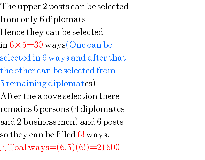 The upper 2 posts can be selected  from only 6 diplomats  Hence they can be selected  in 6×5=30 ways(One can be  selected in 6 ways and after that  the other can be selected from  5 remaining diplomates)  After the above selection there  remains 6 persons (4 diplomates  and 2 business men) and 6 posts  so they can be filled 6! ways.  ∴ Toal ways=(6.5)(6!)=21600  