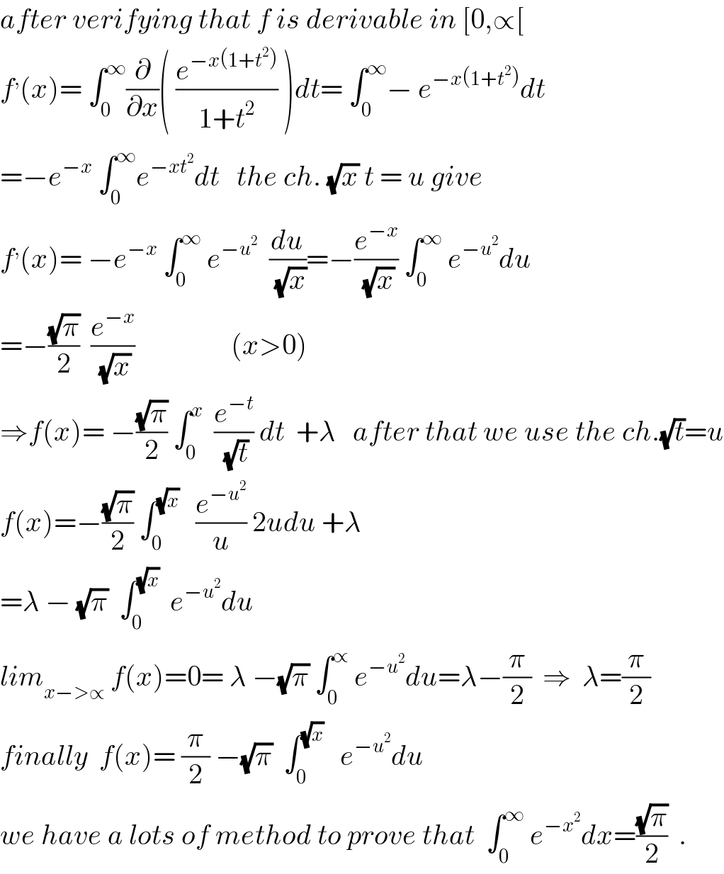 after verifying that f is derivable in [0,∝[  f^, (x)= ∫_0 ^∞ (∂/∂x)( (e^(−x(1+t^2 )) /(1+t^2 )) )dt= ∫_0 ^∞ − e^(−x(1+t^2 )) dt  =−e^(−x)  ∫_0 ^∞ e^(−xt^2 ) dt   the ch. (√x) t = u give  f^, (x)= −e^(−x)  ∫_0 ^∞  e^(−u^2 )   (du/(√x))=−(e^(−x) /(√x)) ∫_0 ^∞  e^(−u^2 ) du  =−((√π)/2)  (e^(−x) /(√x))                 (x>0)  ⇒f(x)= −((√π)/2) ∫_0 ^x   (e^(−t) /(√t)) dt  +λ   after that we use the ch.(√t)=u  f(x)=−((√π)/2) ∫_0 ^(√x)    (e^(−u^2 ) /u) 2udu +λ  =λ − (√π)  ∫_0 ^(√x)   e^(−u^2 ) du  lim_(x−>∝)  f(x)=0= λ −(√π) ∫_0 ^∝  e^(−u^2 ) du=λ−(π/2)  ⇒  λ=(π/2)  finally  f(x)= (π/2) −(√π)  ∫_0 ^(√x)    e^(−u^2 ) du  we have a lots of method to prove that  ∫_0 ^∞  e^(−x^2 ) dx=((√π)/2)  .  