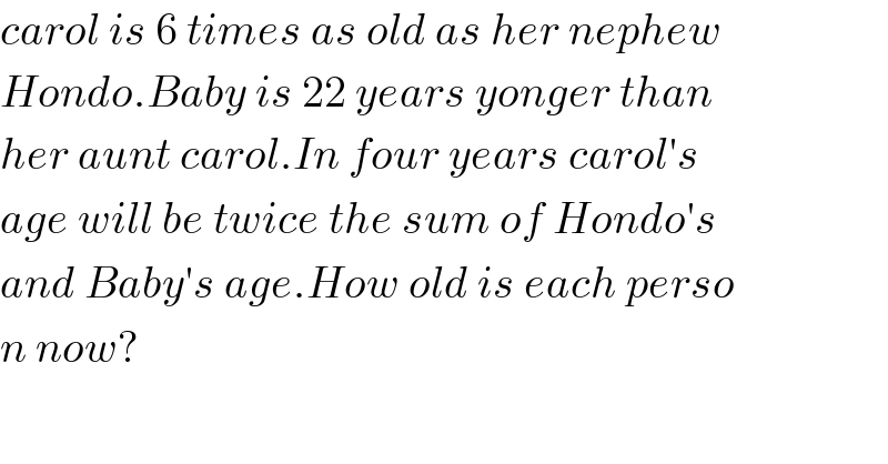 carol is 6 times as old as her nephew  Hondo.Baby is 22 years yonger than  her aunt carol.In four years carol′s  age will be twice the sum of Hondo′s  and Baby′s age.How old is each perso  n now?  