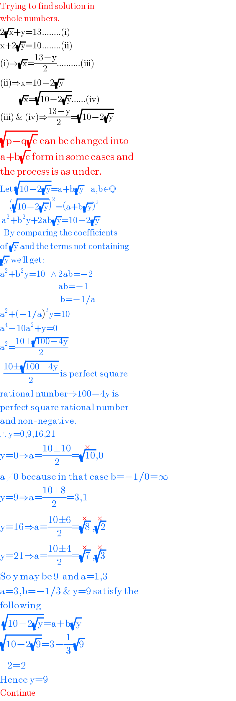 Trying to find solution in  whole numbers.  2(√x)+y=13........(i)  x+2(√y)=10........(ii)  (i)⇒(√x)=((13−y)/2)..........(iii)  (ii)⇒x=10−2(√y)             (√x)=(√(10−2(√y)))......(iv)  (iii) & (iv)⇒((13−y)/2)=(√(10−2(√y)))  (√(p−q(√c))) can be changed into  a+b(√c) form in some cases and  the process is as under.  Let (√(10−2(√y)))=a+b(√y)    a,b∈Q       ((√(10−2(√y))))^2 =(a+b(√y))^2    a^2 +b^2 y+2ab(√y)=10−2(√y)    By comparing the coefficients  of (√y) and the terms not containing  (√y) we′ll get:  a^2 +b^2 y=10   ∧ 2ab=−2                                   ab=−1                                    b=−1/a  a^2 +(−1/a)^2 y=10  a^4 −10a^2 +y=0  a^2 =((10±(√(100−4y)))/2)    ((10±(√(100−4y)))/2) is perfect square  rational number⇒100−4y is  perfect square rational number  and non-negative.  ∴ y=0,9,16,21  y=0⇒a=((10±10)/2)=(√(10))^(×) ,0  a≠0 because in that case b=−1/0=∞  y=9⇒a=((10±8)/2)=3,1  y=16⇒a=((10±6)/2)=(√8)^(×)  ,(√2)^(×)    y=21⇒a=((10±4)/2)=(√7)^(×)  ,(√3)^(×)   So y may be 9  and a=1,3  a=3,b=−1/3 & y=9 satisfy the  following   (√(10−2(√y)))=a+b(√y)   (√(10−2(√9)))=3−(1/3)(√9)      2=2  Hence y=9  Continue  