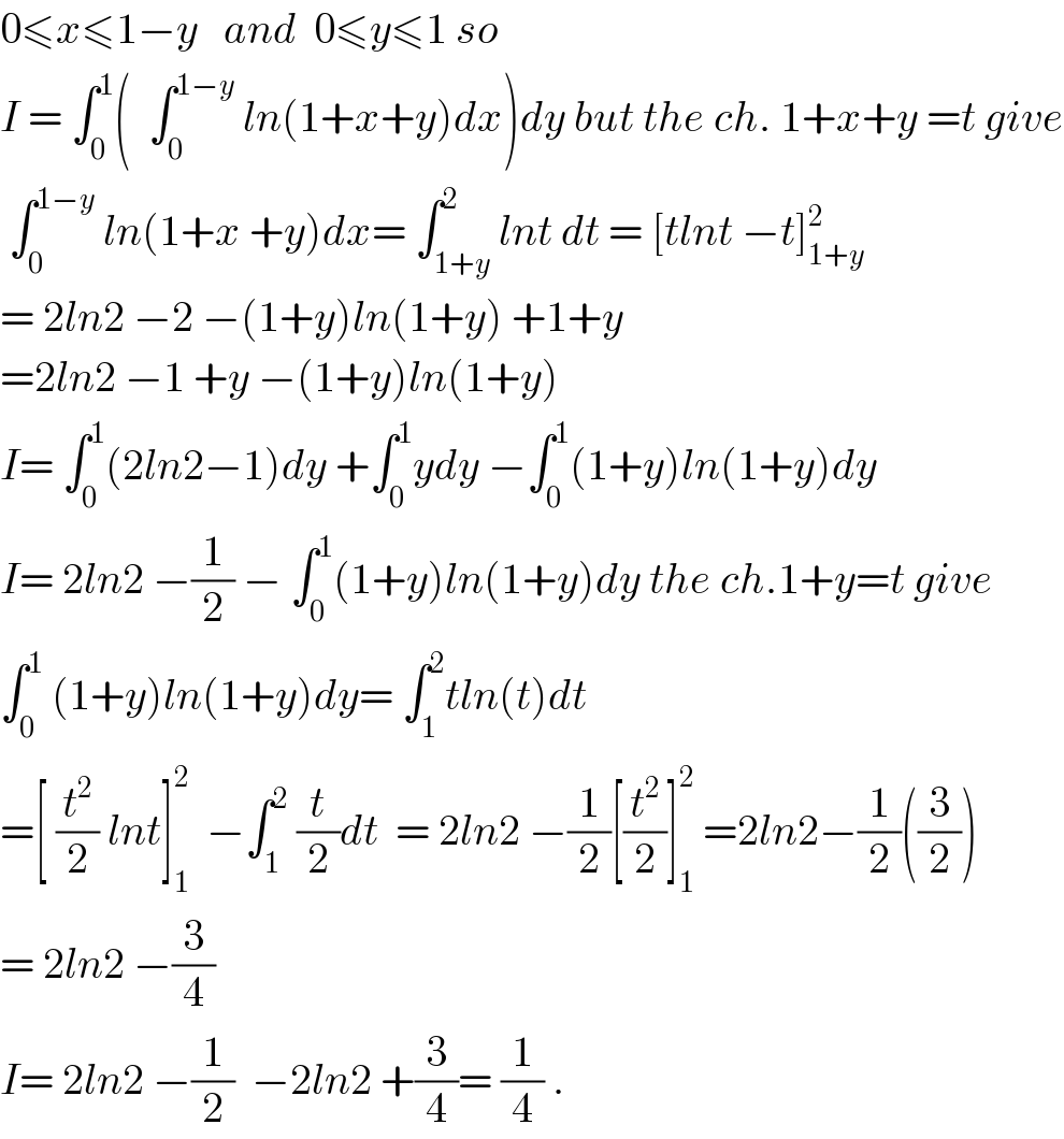 0≤x≤1−y   and  0≤y≤1 so    I = ∫_0 ^1 (  ∫_0 ^(1−y)  ln(1+x+y)dx)dy but the ch. 1+x+y =t give   ∫_0 ^(1−y)  ln(1+x +y)dx= ∫_(1+y) ^2 lnt dt = [tlnt −t]_(1+y) ^2   = 2ln2 −2 −(1+y)ln(1+y) +1+y  =2ln2 −1 +y −(1+y)ln(1+y)  I= ∫_0 ^1 (2ln2−1)dy +∫_0 ^1 ydy −∫_0 ^1 (1+y)ln(1+y)dy  I= 2ln2 −(1/2) − ∫_0 ^1 (1+y)ln(1+y)dy the ch.1+y=t give  ∫_0 ^1  (1+y)ln(1+y)dy= ∫_1 ^2 tln(t)dt  =[ (t^2 /2) lnt]_1 ^2   −∫_1 ^2  (t/2)dt  = 2ln2 −(1/2)[(t^2 /2)]_1 ^2  =2ln2−(1/2)((3/2))  = 2ln2 −(3/4)  I= 2ln2 −(1/2)  −2ln2 +(3/4)= (1/4) .  