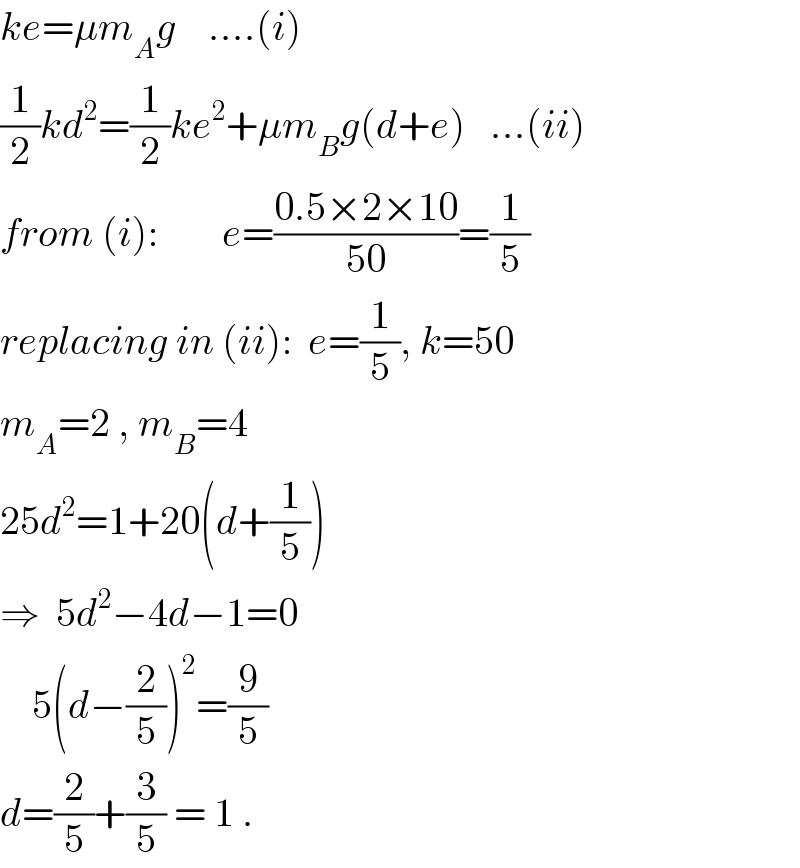 ke=μm_A g    ....(i)  (1/2)kd^2 =(1/2)ke^2 +μm_B g(d+e)   ...(ii)  from (i):        e=((0.5×2×10)/(50))=(1/5)  replacing in (ii):  e=(1/5), k=50  m_A =2 , m_B =4  25d^2 =1+20(d+(1/5))  ⇒  5d^2 −4d−1=0      5(d−(2/5))^2 =(9/5)  d=(2/5)+(3/5) = 1 .  