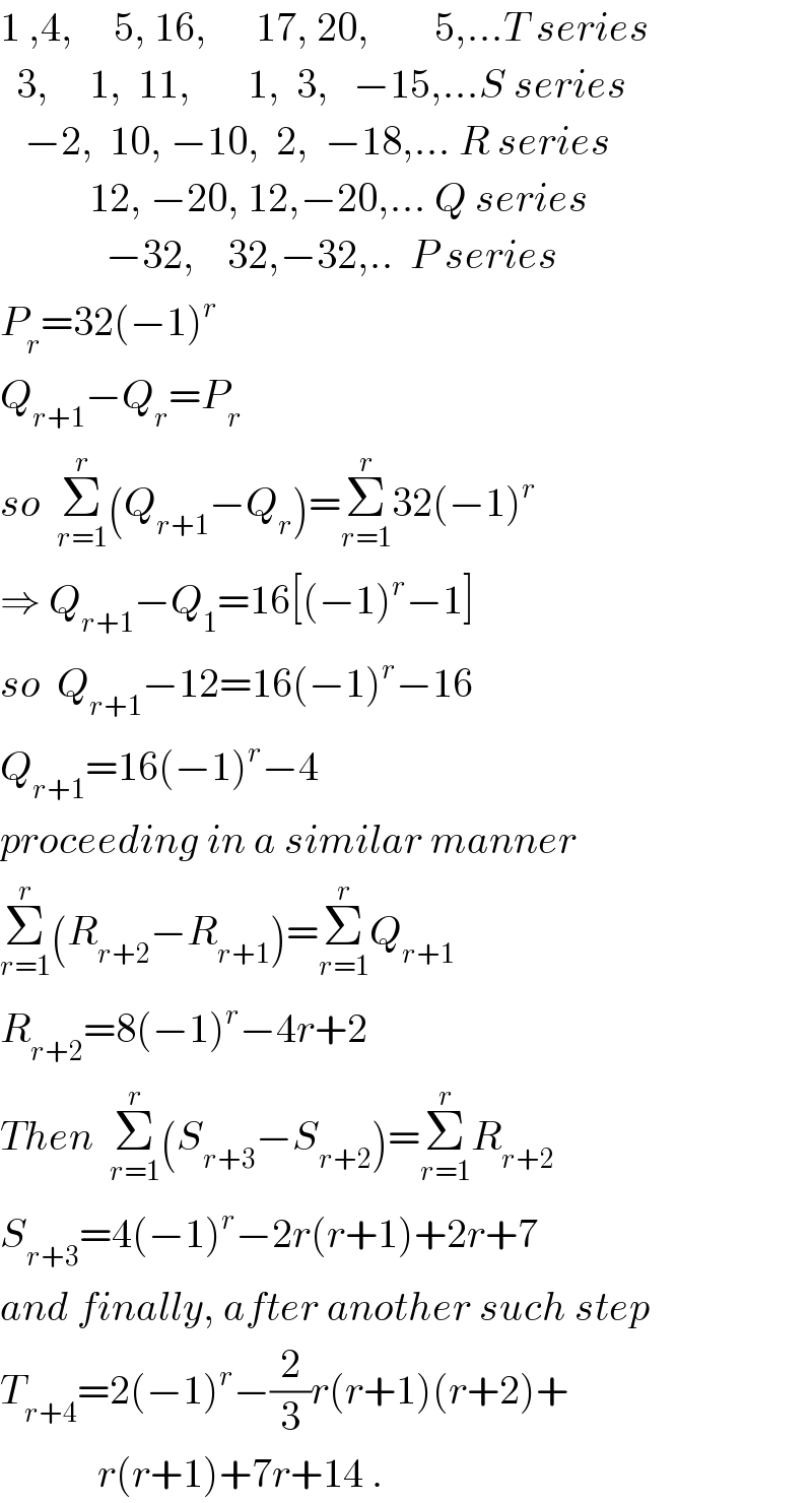 1 ,4,     5, 16,      17, 20,        5,...T series    3,     1,  11,       1,  3,   −15,...S series     −2,  10, −10,  2,  −18,... R series             12, −20, 12,−20,... Q series               −32,    32,−32,..  P series  P_r =32(−1)^r   Q_(r+1) −Q_r =P_r   so  Σ_(r=1) ^r (Q_(r+1) −Q_r )=Σ_(r=1) ^r 32(−1)^r   ⇒ Q_(r+1) −Q_1 =16[(−1)^r −1]  so  Q_(r+1) −12=16(−1)^r −16  Q_(r+1) =16(−1)^r −4  proceeding in a similar manner  Σ_(r=1) ^r (R_(r+2) −R_(r+1) )=Σ_(r=1) ^r Q_(r+1)   R_(r+2) =8(−1)^r −4r+2  Then  Σ_(r=1) ^r (S_(r+3) −S_(r+2) )=Σ_(r=1) ^r R_(r+2)   S_(r+3) =4(−1)^r −2r(r+1)+2r+7  and finally, after another such step  T_(r+4) =2(−1)^r −(2/3)r(r+1)(r+2)+              r(r+1)+7r+14 .  