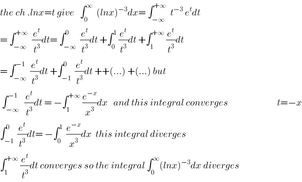 the ch .lnx=t give   ∫_0 ^∞   (lnx)^(−3) dx= ∫_(−∞) ^(+∞)   t^(−3)  e^t dt  = ∫_(−∞) ^(+∞)   (e^t /t^3 )dt= ∫_(−∞) ^0  (e^t /t^3 )dt +∫_0 ^1  (e^t /t^3 )dt +∫_1 ^(+∞)  (e^t /t^3 )dt  = ∫_(−∞) ^(−1)  (e^t /t^3 )dt +∫_(−1) ^(0   )  (e^t /t^3 )dt ++(...) +(...) but   ∫_(−∞) ^(−1)   (e^t /t^3 )dt = −∫_1 ^(+∞)  (e^(−x) /x^3 )dx   and this integral converges                          t=−x  ∫_(−1) ^0  (e^t /t^3 )dt= −∫_0 ^1   (e^(−x) /x^3 )dx  this integral diverges  ∫_1 ^(+∞)  (e^t /t^3 )dt converges so the integral ∫_0 ^∞ (lnx)^(−3) dx diverges  