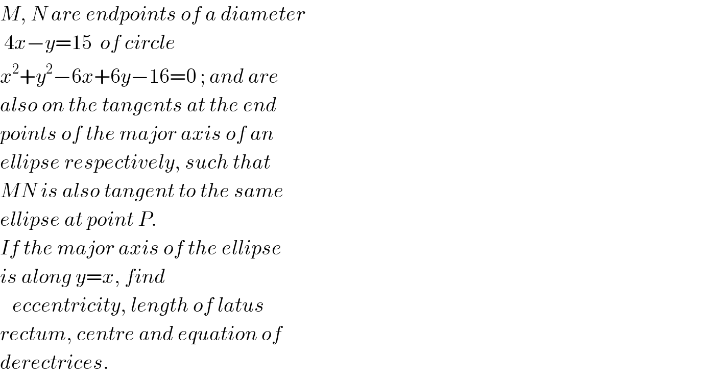 M, N are endpoints of a diameter   4x−y=15  of circle  x^2 +y^2 −6x+6y−16=0 ; and are  also on the tangents at the end  points of the major axis of an  ellipse respectively, such that  MN is also tangent to the same  ellipse at point P.  If the major axis of the ellipse  is along y=x, find     eccentricity, length of latus  rectum, centre and equation of  derectrices.  