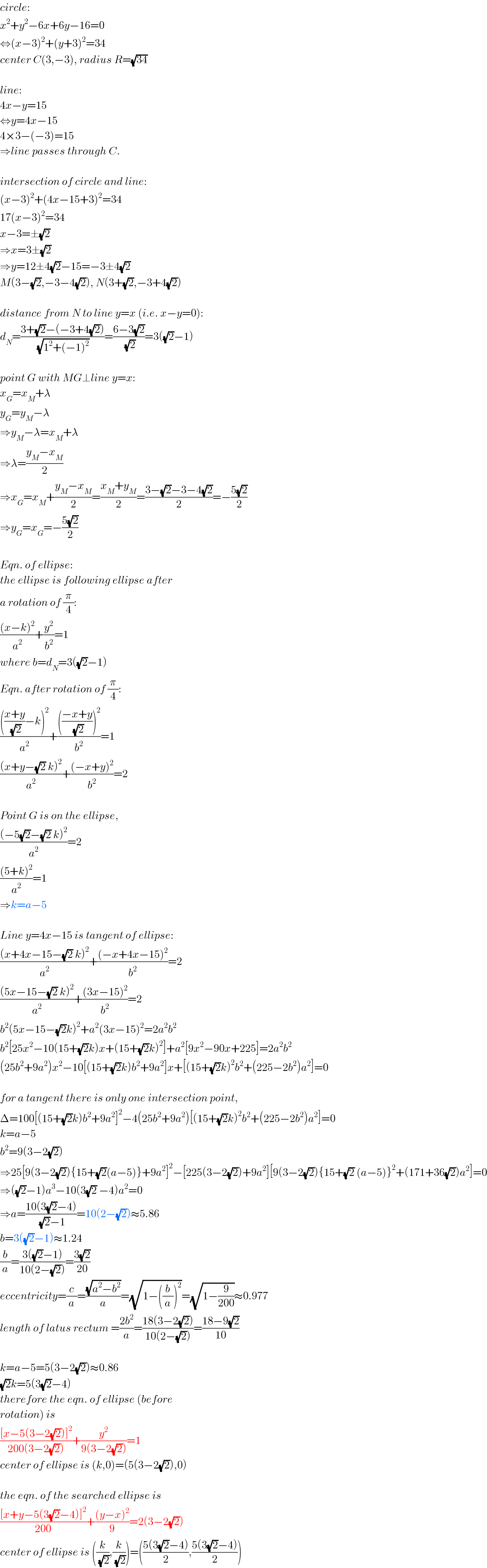 circle:  x^2 +y^2 −6x+6y−16=0  ⇔(x−3)^2 +(y+3)^2 =34  center C(3,−3), radius R=(√(34))    line:  4x−y=15  ⇔y=4x−15  4×3−(−3)=15  ⇒line passes through C.    intersection of circle and line:  (x−3)^2 +(4x−15+3)^2 =34  17(x−3)^2 =34  x−3=±(√2)  ⇒x=3±(√2)  ⇒y=12±4(√2)−15=−3±4(√2)  M(3−(√2),−3−4(√2)), N(3+(√2),−3+4(√2))    distance from N to line y=x (i.e. x−y=0):  d_N =((3+(√2)−(−3+4(√2)))/(√(1^2 +(−1)^2 )))=((6−3(√2))/(√2))=3((√2)−1)    point G with MG⊥line y=x:  x_G =x_M +λ  y_G =y_M −λ  ⇒y_M −λ=x_M +λ  ⇒λ=((y_M −x_M )/2)  ⇒x_G =x_M +((y_M −x_M )/2)=((x_M +y_M )/2)=((3−(√2)−3−4(√2))/2)=−((5(√2))/2)  ⇒y_G =x_G =−((5(√2))/2)    Eqn. of ellipse:  the ellipse is following ellipse after   a rotation of (π/4):  (((x−k)^2 )/a^2 )+(y^2 /b^2 )=1  where b=d_N =3((√2)−1)  Eqn. after rotation of (π/4):  (((((x+y)/(√2))−k)^2 )/a^2 )+(((((−x+y)/(√2)))^2 )/b^2 )=1  (((x+y−(√2) k)^2 )/a^2 )+(((−x+y)^2 )/b^2 )=2    Point G is on the ellipse,  (((−5(√2)−(√2) k)^2 )/a^2 )=2  (((5+k)^2 )/a^2 )=1  ⇒k=a−5    Line y=4x−15 is tangent of ellipse:  (((x+4x−15−(√2) k)^2 )/a^2 )+(((−x+4x−15)^2 )/b^2 )=2  (((5x−15−(√2) k)^2 )/a^2 )+(((3x−15)^2 )/b^2 )=2  b^2 (5x−15−(√2)k)^2 +a^2 (3x−15)^2 =2a^2 b^2   b^2 [25x^2 −10(15+(√2)k)x+(15+(√2)k)^2 ]+a^2 [9x^2 −90x+225]=2a^2 b^2   (25b^2 +9a^2 )x^2 −10[(15+(√2)k)b^2 +9a^2 ]x+[(15+(√2)k)^2 b^2 +(225−2b^2 )a^2 ]=0    for a tangent there is only one intersection point,  Δ=100[(15+(√2)k)b^2 +9a^2 ]^2 −4(25b^2 +9a^2 )[(15+(√2)k)^2 b^2 +(225−2b^2 )a^2 ]=0  k=a−5  b^2 =9(3−2(√2))  ⇒25[9(3−2(√2)){15+(√2)(a−5)}+9a^2 ]^2 −[225(3−2(√2))+9a^2 ][9(3−2(√2)){15+(√2) (a−5)}^2 +(171+36(√2))a^2 ]=0  ⇒((√2)−1)a^3 −10(3(√2) −4)a^2 =0  ⇒a=((10(3(√2)−4))/((√2)−1))=10(2−(√2))≈5.86  b=3((√2)−1)≈1.24  (b/a)=((3((√2)−1))/(10(2−(√2))))=((3(√2))/(20))  eccentricity=(c/a)=((√(a^2 −b^2 ))/a)=(√(1−((b/a))^2 ))=(√(1−(9/(200))))≈0.977  length of latus rectum =((2b^2 )/a)=((18(3−2(√2)))/(10(2−(√2))))=((18−9(√2))/(10))    k=a−5=5(3−2(√2))≈0.86  (√2)k=5(3(√2)−4)  therefore the eqn. of ellipse (before  rotation) is  (([x−5(3−2(√2))]^2 )/(200(3−2(√2))))+(y^2 /(9(3−2(√2))))=1  center of ellipse is (k,0)=(5(3−2(√2)),0)    the eqn. of the searched ellipse is  (([x+y−5(3(√2)−4)]^2 )/(200))+(((y−x)^2 )/9)=2(3−2(√2))  center of ellipse is ((k/(√2)),(k/(√2)))=(((5(3(√2)−4))/2),((5(3(√2)−4))/2))  
