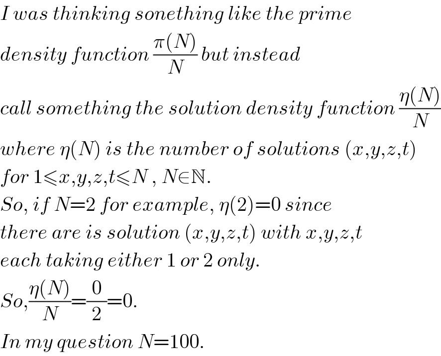 I was thinking sonething like the prime  density function ((π(N))/N) but instead  call something the solution density function ((η(N))/N)  where η(N) is the number of solutions (x,y,z,t)  for 1≤x,y,z,t≤N , N∈N.   So, if N=2 for example, η(2)=0 since  there are is solution (x,y,z,t) with x,y,z,t  each taking either 1 or 2 only.  So,((η(N))/N)=(0/2)=0.   In my question N=100.  