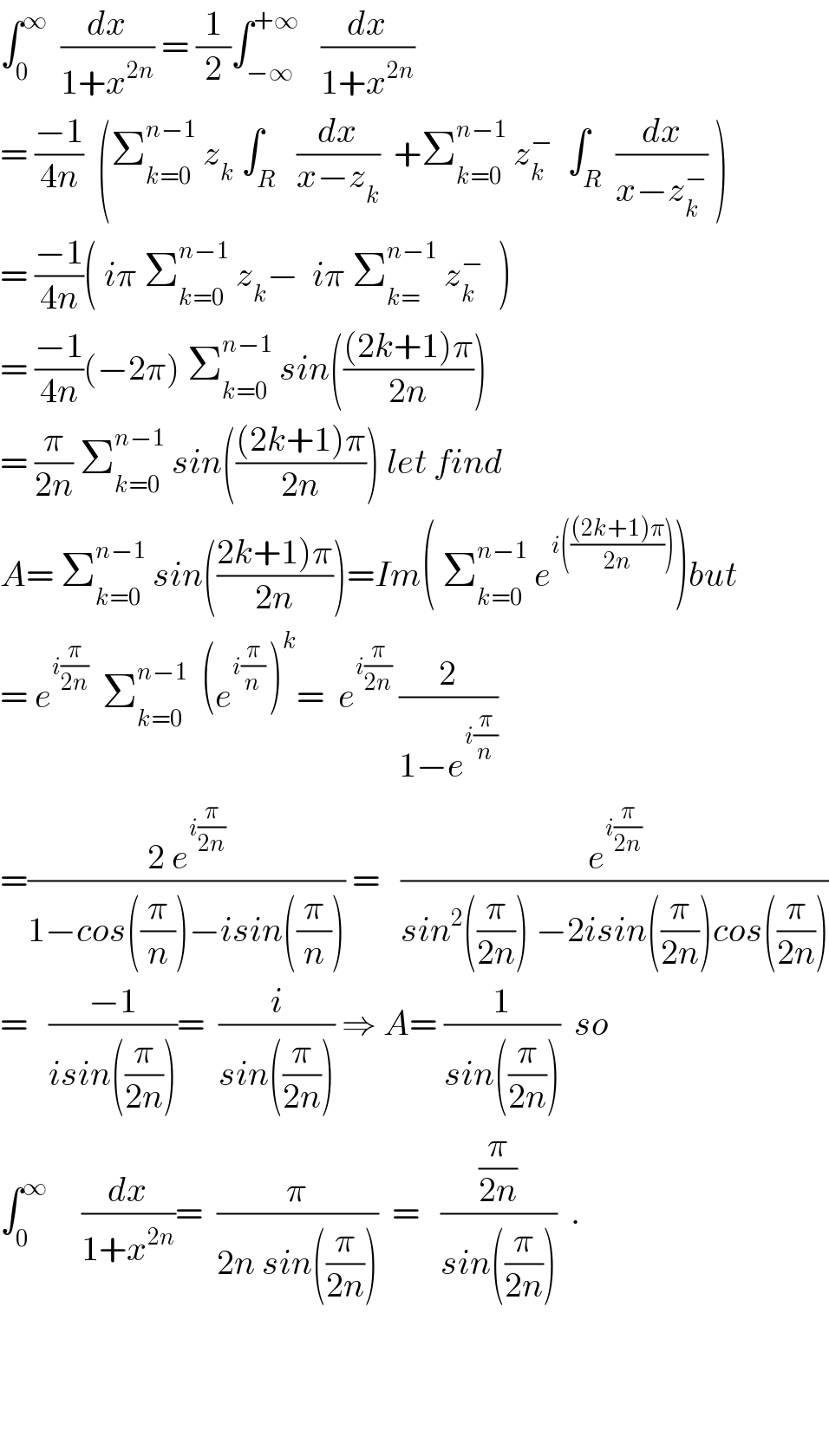 ∫_0 ^∞   (dx/(1+x^(2n) )) = (1/2)∫_(−∞) ^(+∞)    (dx/(1+x^(2n) ))  = ((−1)/(4n))  (Σ_(k=0) ^(n−1)  z_k  ∫_R   (dx/(x−z_k ))  +Σ_(k=0) ^(n−1)  z_k ^−   ∫_R  (dx/(x−z_k ^− )) )  = ((−1)/(4n))( iπ Σ_(k=0) ^(n−1)  z_k −  iπ Σ_(k=) ^(n−1)  z_k ^−   )  = ((−1)/(4n))(−2π) Σ_(k=0) ^(n−1)  sin((((2k+1)π)/(2n)))  = (π/(2n)) Σ_(k=0) ^(n−1)  sin((((2k+1)π)/(2n))) let find  A= Σ_(k=0) ^(n−1)  sin(((2k+1)π)/(2n)))=Im( Σ_(k=0) ^(n−1)  e^(i((((2k+1)π)/(2n)))) )but  = e^(i(π/(2n)))   Σ_(k=0) ^(n−1)   (e^(i(π/n) ) )^k =  e^(i(π/(2n)))  (2/(1−e^(i(π/n)) ))  =((2 e^(i(π/(2n))) )/(1−cos((π/n))−isin((π/n)))) =   (e^(i(π/(2n))) /(sin^2 ((π/(2n))) −2isin((π/(2n)))cos((π/(2n)))))  =   ((−1)/(isin((π/(2n)))))=  (i/(sin((π/(2n))))) ⇒ A= (1/(sin((π/(2n)))))  so  ∫_0 ^∞      (dx/(1+x^(2n) ))=  (π/(2n sin((π/(2n)))))  =   ((π/(2n))/(sin((π/(2n)))))  .        
