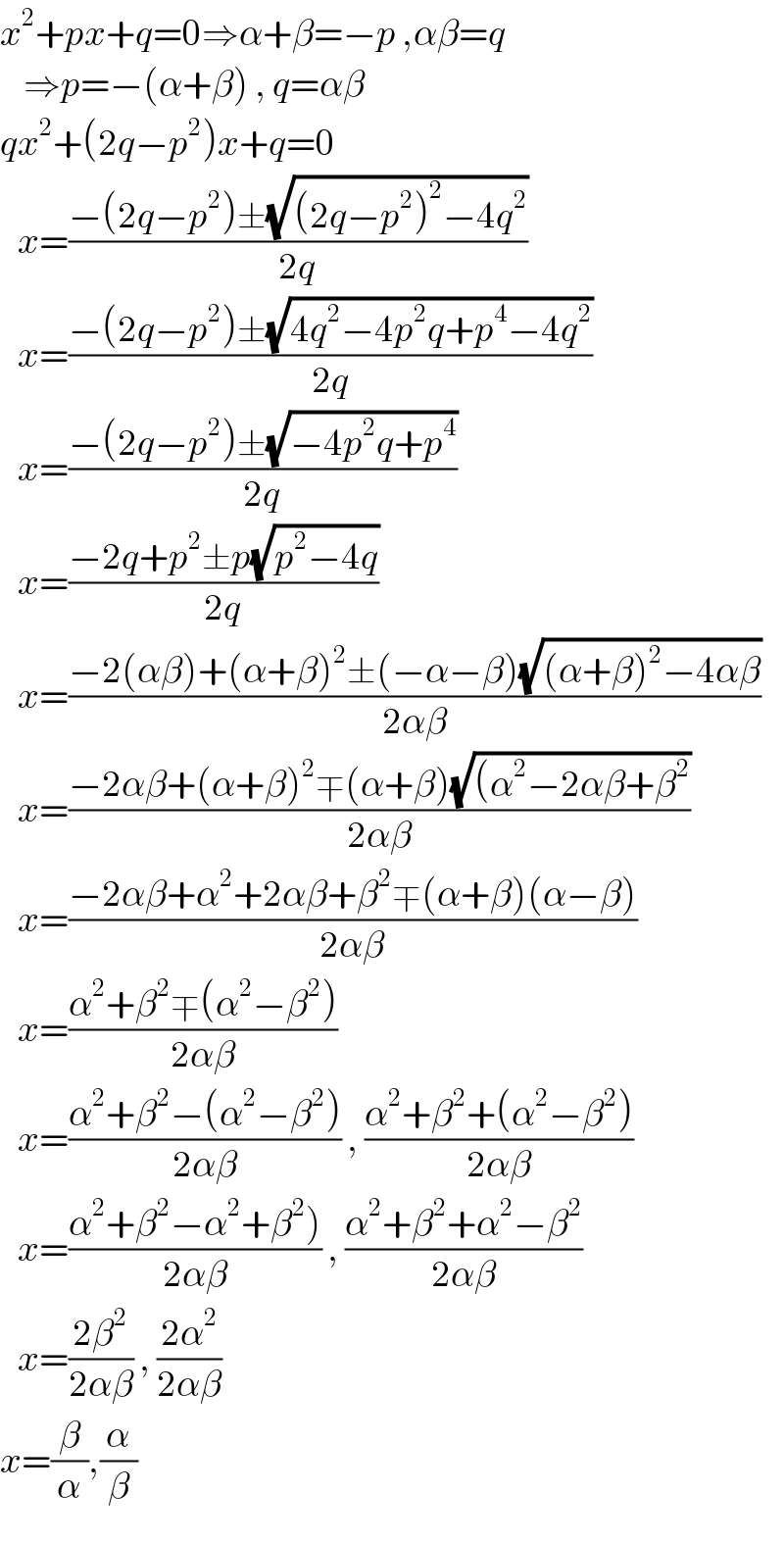 x^2 +px+q=0⇒α+β=−p ,αβ=q      ⇒p=−(α+β) , q=αβ  qx^2 +(2q−p^2 )x+q=0     x=((−(2q−p^2 )±(√((2q−p^2 )^2 −4q^2 )))/(2q))     x=((−(2q−p^2 )±(√(4q^2 −4p^2 q+p^4 −4q^2 )))/(2q))     x=((−(2q−p^2 )±(√(−4p^2 q+p^4 )))/(2q))     x=((−2q+p^2 ±p(√(p^2 −4q)))/(2q))     x=((−2(αβ)+(α+β)^2 ±(−α−β)(√((α+β)^2 −4αβ)))/(2αβ))     x=((−2αβ+(α+β)^2 ∓(α+β)(√((α^2 −2αβ+β^2 )))/(2αβ))     x=((−2αβ+α^2 +2αβ+β^2 ∓(α+β)(α−β))/(2αβ))     x=((α^2 +β^2 ∓(α^2 −β^2 ))/(2αβ))     x=((α^2 +β^2 −(α^2 −β^2 ))/(2αβ)) , ((α^2 +β^2 +(α^2 −β^2 ))/(2αβ))     x=((α^2 +β^2 −α^2 +β^2 ))/(2αβ)) , ((α^2 +β^2 +α^2 −β^2 )/(2αβ))     x=((2β^2 )/(2αβ)) , ((2α^2 )/(2αβ))  x=(β/α),(α/β)  