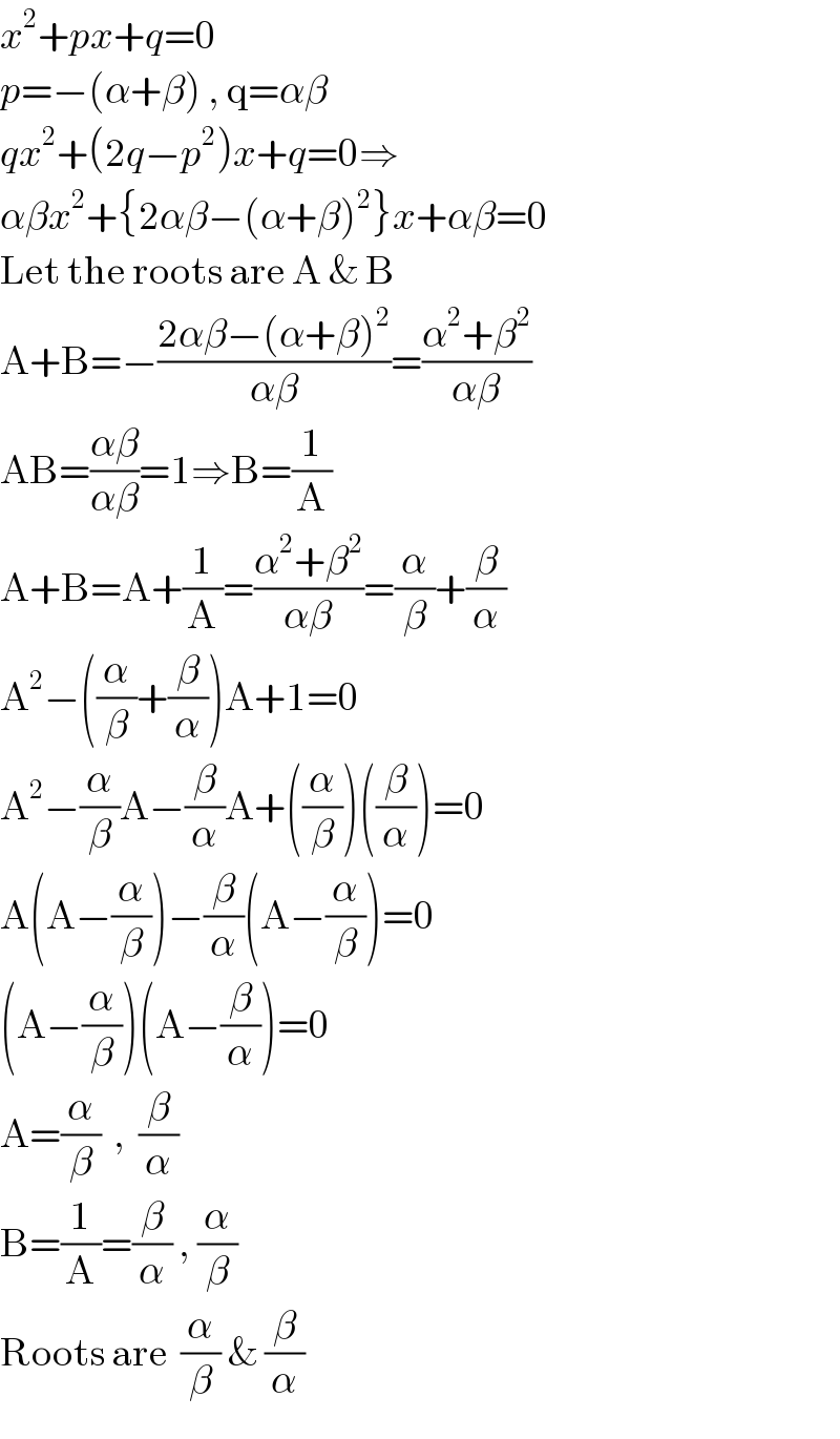 x^2 +px+q=0  p=−(α+β) , q=αβ  qx^2 +(2q−p^2 )x+q=0⇒  αβx^2 +{2αβ−(α+β)^2 }x+αβ=0  Let the roots are A & B  A+B=−((2αβ−(α+β)^2 )/(αβ))=((α^2 +β^2 )/(αβ))  AB=((αβ)/(αβ))=1⇒B=(1/A)  A+B=A+(1/A)=((α^2 +β^2 )/(αβ))=(α/β)+(β/α)  A^2 −((α/β)+(β/α))A+1=0  A^2 −(α/β)A−(β/α)A+((α/β))((β/α))=0  A(A−(α/β))−(β/α)(A−(α/β))=0  (A−(α/β))(A−(β/α))=0  A=(α/β)  ,  (β/α)  B=(1/A)=(β/α) , (α/β)  Roots are  (α/β) & (β/α)  