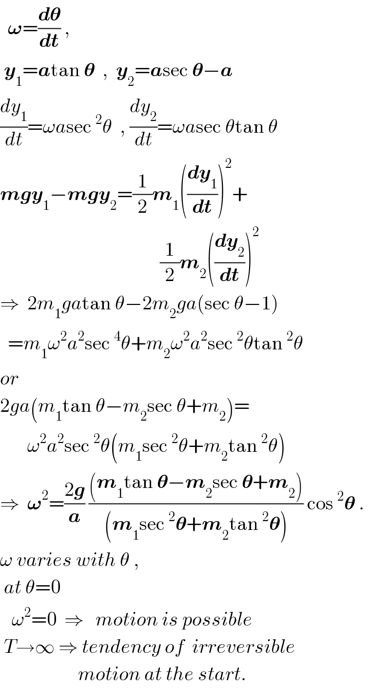   𝛚=(d𝛉/dt) ,   y_1 =atan 𝛉  ,  y_2 =asec 𝛉−a  (dy_1 /dt)=ωasec^2 θ  , (dy_2 /dt)=ωasec θtan θ  mgy_1 −mgy_2 =(1/2)m_1 ((dy_1 /dt))^2 +                                           (1/2)m_2 ((dy_2 /dt))^2   ⇒  2m_1 gatan θ−2m_2 ga(sec θ−1)    =m_1 ω^2 a^2 sec^4 θ+m_2 ω^2 a^2 sec^2 θtan^2 θ  or  2ga(m_1 tan θ−m_2 sec θ+m_2 )=         ω^2 a^2 sec^2 θ(m_1 sec^2 θ+m_2 tan^2 θ)  ⇒  𝛚^2 =((2g)/a) (((m_1 tan 𝛉−m_2 sec 𝛉+m_2 ))/((m_1 sec^2 𝛉+m_2 tan^2 𝛉))) cos^2 𝛉 .  ω varies with θ ,   at θ=0     ω^2 =0  ⇒   motion is possible   T→∞ ⇒ tendency of  irreversible                      motion at the start.  