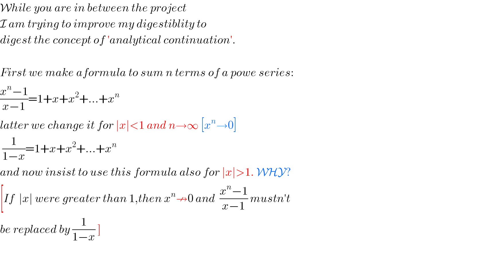 While you are in between the project  I am trying to improve my digestiblity to  digest the concept of ′analytical continuation′.    First we make aformula to sum n terms of a powe series:  ((x^n −1)/(x−1))=1+x+x^2 +...+x^n   latter we change it for ∣x∣<1 and n→∞ [x^n →0]   (1/(1−x))=1+x+x^2 +...+x^n   and now insist to use this formula also for ∣x∣>1. WHY?  [If  ∣x∣ were greater than 1,then x^n ↛0 and  ((x^n −1)/(x−1)) mustn′t  be replaced by (1/(1−x)) ]    