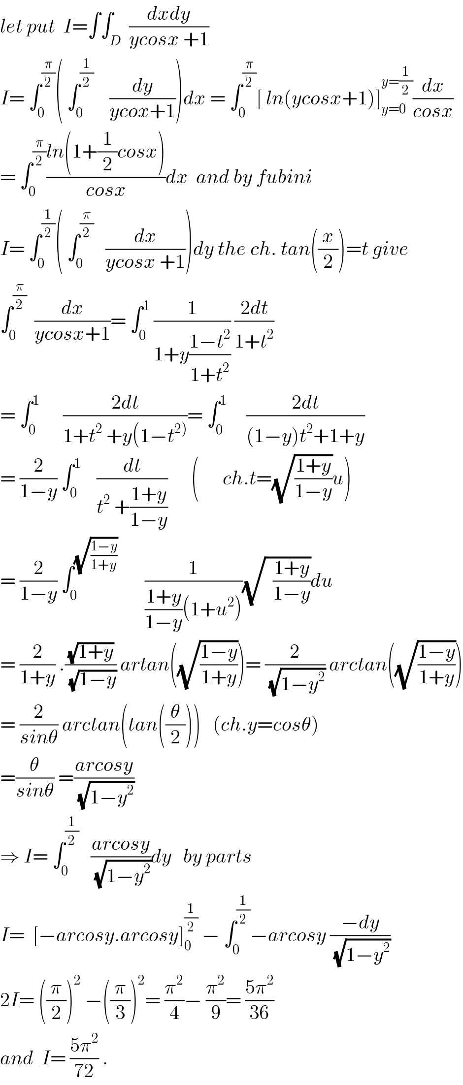 let put  I=∫∫_D  ((dxdy)/(ycosx +1))  I= ∫_0 ^(π/2) ( ∫_0 ^(1/2)     (dy/(ycox+1)))dx = ∫_0 ^(π/2) [ ln(ycosx+1)]_(y=0) ^(y=(1/2)) (dx/(cosx))  = ∫_0 ^(π/2) ((ln(1+(1/2)cosx))/(cosx))dx  and by fubini  I= ∫_0 ^(1/2) ( ∫_0 ^(π/2)    (dx/(ycosx +1)))dy the ch. tan((x/2))=t give  ∫_0 ^(π/2)   (dx/(ycosx+1))= ∫_0 ^1  (1/(1+y((1−t^2 )/(1+t^2 )))) ((2dt)/(1+t^2 ))  = ∫_0 ^1       ((2dt)/(1+t^2  +y(1−t^(2)) ))= ∫_0 ^1      ((2dt)/((1−y)t^2 +1+y))  = (2/(1−y)) ∫_0 ^1     (dt/(t^2  +((1+y)/(1−y))))      (      ch.t=(√((1+y)/(1−y)))u)  = (2/(1−y)) ∫_0 ^(√((1−y)/(1+y)))        (1/(((1+y)/(1−y))(1+u^2 )))(√(  ((1+y)/(1−y))))du  = (2/(1+y)) .((√(1+y))/(√(1−y))) artan((√((1−y)/(1+y))))= (2/(√(1−y^2 ))) arctan((√((1−y)/(1+y))))  = (2/(sinθ)) arctan(tan((θ/2)))   (ch.y=cosθ)  =(θ/(sinθ)) =((arcosy)/(√(1−y^2 )))  ⇒ I= ∫_0 ^(1/2)    ((arcosy)/(√(1−y^2 )))dy   by parts  I=  [−arcosy.arcosy]_0 ^(1/2)  − ∫_0 ^(1/2) −arcosy ((−dy)/(√(1−y^2 )))  2I= ((π/2))^2  −((π/3))^2 = (π^2 /4)− (π^2 /9)= ((5π^2 )/(36))  and  I= ((5π^2 )/(72)) .  