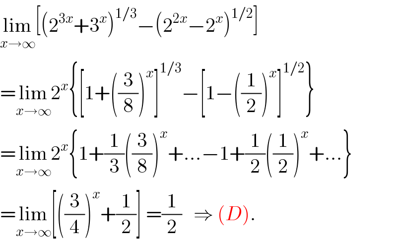 lim_(x→∞) [(2^(3x) +3^x )^(1/3) −(2^(2x) −2^x )^(1/2) ]  =lim_(x→∞) 2^x {[1+((3/8))^x ]^(1/3) −[1−((1/2))^x ]^(1/2) }  =lim_(x→∞) 2^x {1+(1/3)((3/8))^x +...−1+(1/2)((1/2))^x +...}  =lim_(x→∞) [((3/4))^x +(1/2)] =(1/2)   ⇒ (D).  