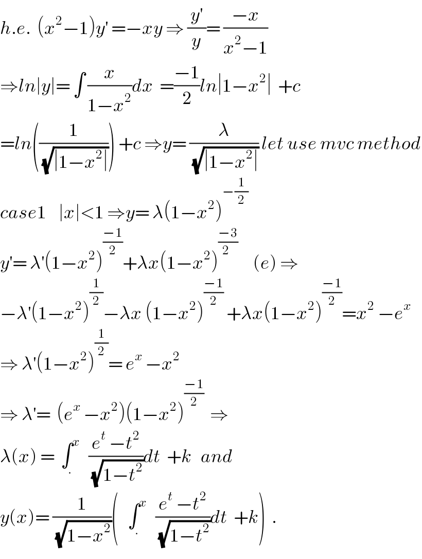 h.e.  (x^2 −1)y^′  =−xy ⇒ (y^′ /y)= ((−x)/(x^2 −1))  ⇒ln∣y∣= ∫ (x/(1−x^2 ))dx  =((−1)/2)ln∣1−x^2 ∣  +c  =ln((1/(√(∣1−x^2 ∣)))) +c ⇒y= (λ/(√(∣1−x^2 ∣))) let use mvc method  case1    ∣x∣<1 ⇒y= λ(1−x^2 )^(−(1/2))   y^′ = λ^′ (1−x^2 )^((−1)/2) +λx(1−x^2 )^((−3)/(2  ))      (e) ⇒  −λ^′ (1−x^2 )^(1/2) −λx (1−x^2 )^((−1)/2)  +λx(1−x^2 )^((−1)/2) =x^2  −e^x   ⇒ λ^′ (1−x^2 )^(1/2) = e^x  −x^2   ⇒ λ^′ =  (e^x  −x^2 )(1−x^2 )^((−1)/2)   ⇒  λ(x) =  ∫_. ^x    ((e^t  −t^2 )/(√(1−t^2 )))dt  +k   and  y(x)= (1/(√(1−x^2 )))(   ∫_. ^x    ((e^t  −t^2 )/(√(1−t^2 )))dt  +k)  .  