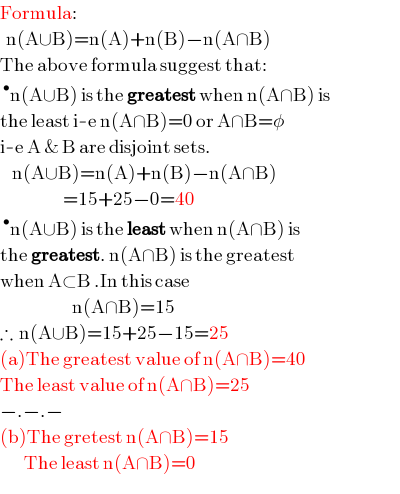 Formula:    n(A∪B)=n(A)+n(B)−n(A∩B)  The above formula suggest that:  ^• n(A∪B) is the greatest when n(A∩B) is  the least i-e n(A∩B)=0 or A∩B=φ  i-e A & B are disjoint sets.      n(A∪B)=n(A)+n(B)−n(A∩B)                       =15+25−0=40  ^• n(A∪B) is the least when n(A∩B) is  the greatest. n(A∩B) is the greatest  when A⊂B .In this case                            n(A∩B)=15  ∴  n(A∪B)=15+25−15=25  (a)The greatest value of n(A∩B)=40  The least value of n(A∩B)=25  −.−.−  (b)The gretest n(A∩B)=15          The least n(A∩B)=0  