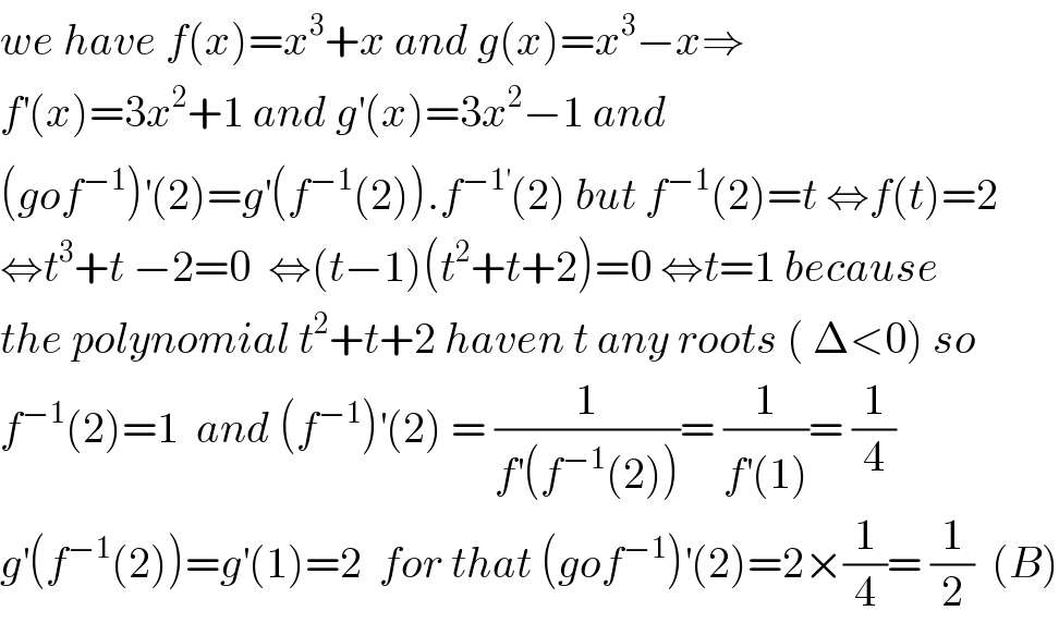 we have f(x)=x^3 +x and g(x)=x^3 −x⇒  f^′ (x)=3x^2 +1 and g^′ (x)=3x^2 −1 and  (gof^(−1) )^′ (2)=g^′ (f^(−1) (2)).f^(−1^′ ) (2) but f^(−1) (2)=t ⇔f(t)=2  ⇔t^3 +t −2=0  ⇔(t−1)(t^2 +t+2)=0 ⇔t=1 because  the polynomial t^2 +t+2 haven t any roots ( Δ<0) so  f^(−1) (2)=1  and (f^(−1) )^′ (2) = (1/(f^′ (f^(−1) (2))))= (1/(f^′ (1)))= (1/4)  g^′ (f^(−1) (2))=g^′ (1)=2  for that (gof^(−1) )^′ (2)=2×(1/4)= (1/2)  (B)  