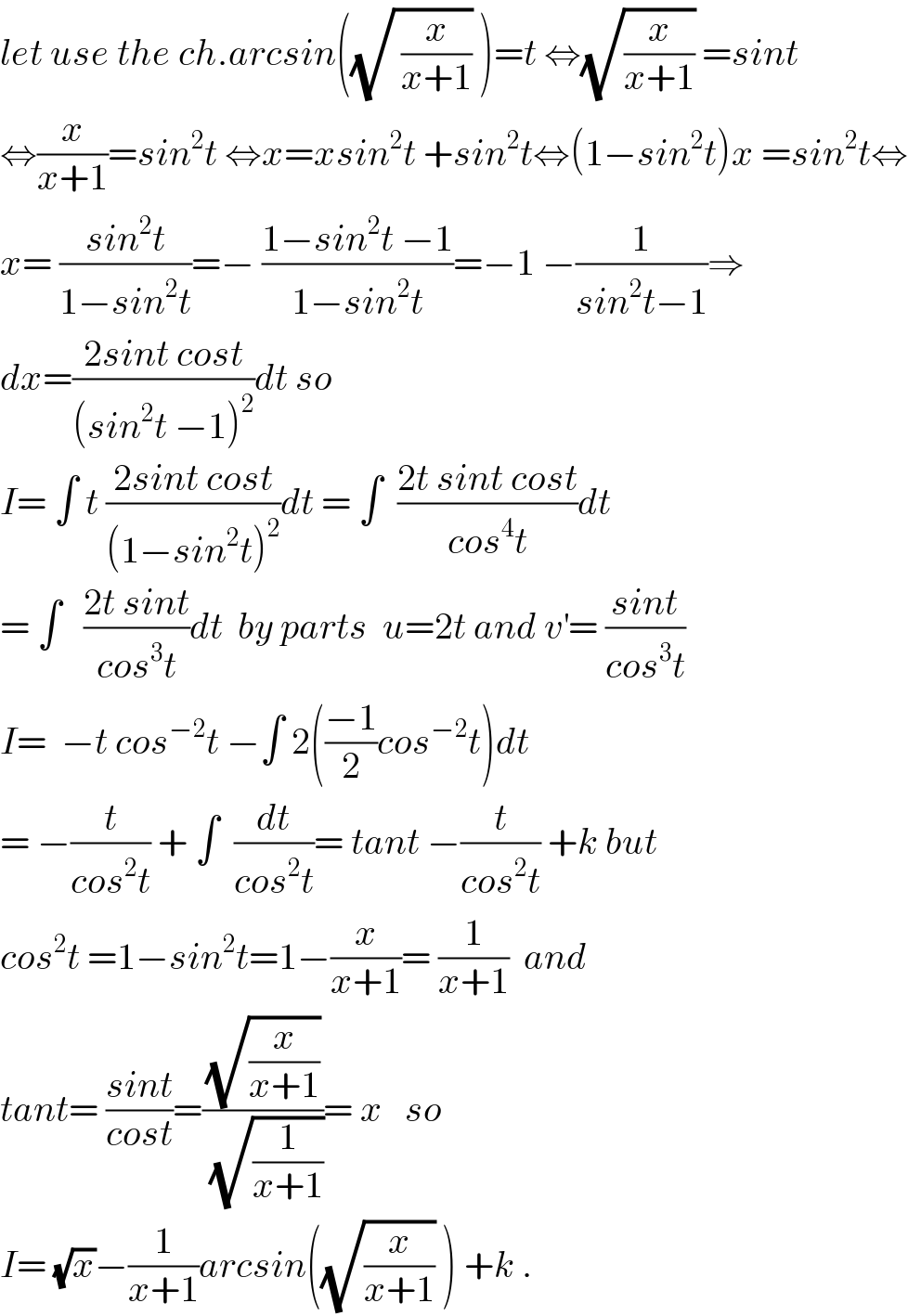 let use the ch.arcsin((√( (x/(x+1)))) )=t ⇔(√(x/(x+1))) =sint  ⇔(x/(x+1))=sin^2 t ⇔x=xsin^2 t +sin^2 t⇔(1−sin^2 t)x =sin^2 t⇔  x= ((sin^2 t)/(1−sin^2 t))=− ((1−sin^2 t −1)/(1−sin^2 t))=−1 −(1/(sin^2 t−1))⇒  dx=((2sint cost)/((sin^2 t −1)^2 ))dt so  I= ∫ t ((2sint cost)/((1−sin^2 t)^2 ))dt = ∫  ((2t sint cost)/(cos^4 t))dt  = ∫   ((2t sint)/(cos^3 t))dt  by parts  u=2t and v^′ = ((sint)/(cos^3 t))           I=  −t cos^(−2) t −∫ 2(((−1)/2)cos^(−2) t)dt  = −(t/(cos^2 t)) + ∫  (dt/(cos^2 t))= tant −(t/(cos^2 t)) +k but  cos^2 t =1−sin^2 t=1−(x/(x+1))= (1/(x+1))  and   tant= ((sint)/(cost))=((√(x/(x+1)))/(√(1/(x+1))))= x   so  I= (√x)−(1/(x+1))arcsin((√(x/(x+1))) ) +k .  