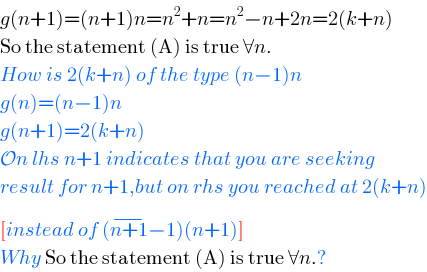 g(n+1)=(n+1)n=n^2 +n=n^2 −n+2n=2(k+n)  So the statement (A) is true ∀n.  How is 2(k+n) of the type (n−1)n  g(n)=(n−1)n  g(n+1)=2(k+n)  On lhs n+1 indicates that you are seeking   result for n+1,but on rhs you reached at 2(k+n)  [instead of (n+1^(−) −1)(n+1)]  Why So the statement (A) is true ∀n.?  