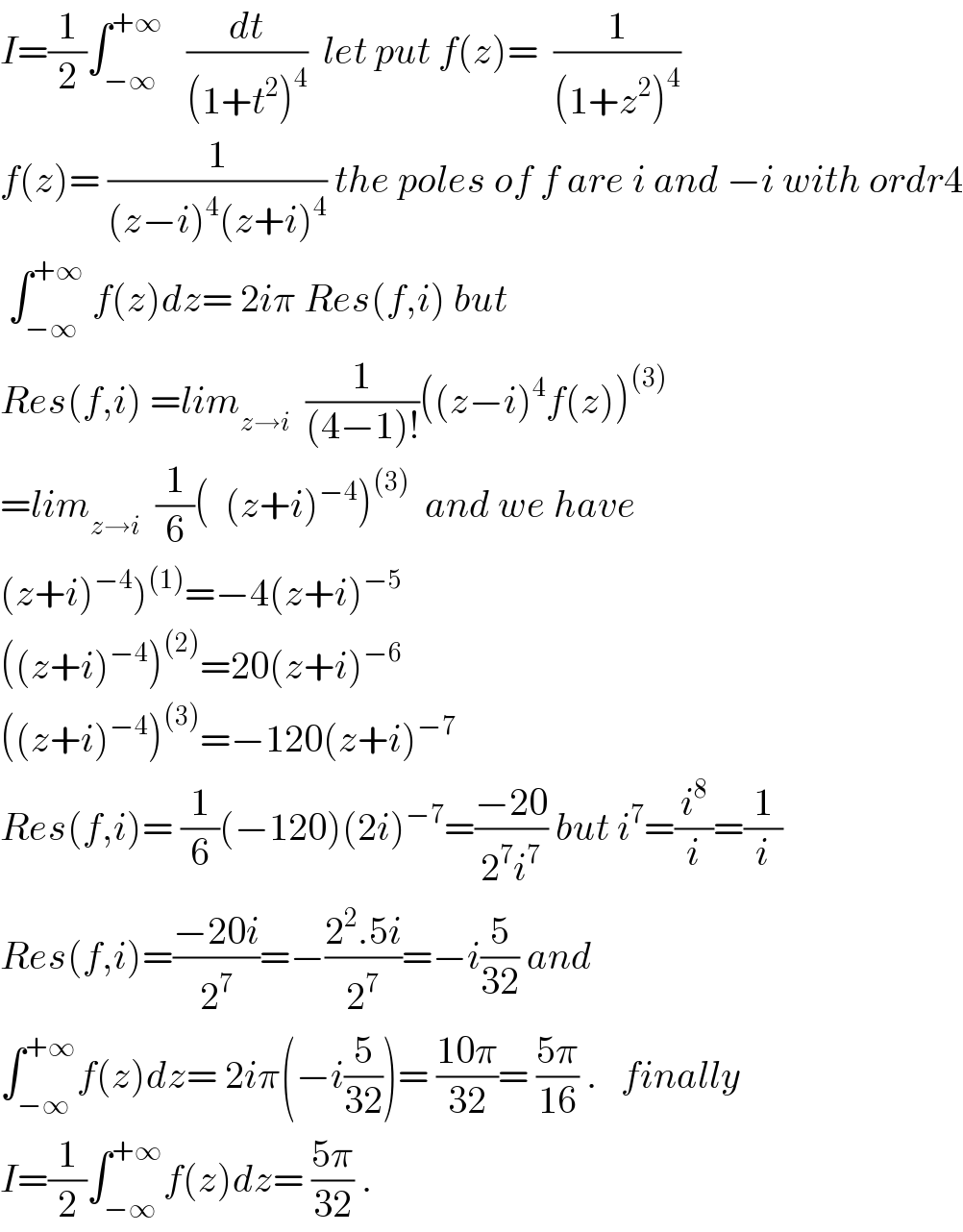 I=(1/2)∫_(−∞) ^(+∞)    (dt/((1+t^2 )^4 ))  let put f(z)=  (1/((1+z^2 )^4 ))  f(z)= (1/((z−i)^4 (z+i)^4 )) the poles of f are i and −i with ordr4   ∫_(−∞) ^(+∞)  f(z)dz= 2iπ Res(f,i) but  Res(f,i) =lim_(z→i)   (1/((4−1)!))((z−i)^4 f(z))^((3))   =lim_(z→i)   (1/6)(  (z+i)^(−4) )^((3))   and we have  (z+i)^(−4) )^((1)) =−4(z+i)^(−5)   ((z+i)^(−4) )^((2)) =20(z+i)^(−6)   ((z+i)^(−4) )^((3)) =−120(z+i)^(−7)   Res(f,i)= (1/6)(−120)(2i)^(−7) =((−20)/(2^7 i^7 )) but i^7 =(i^8 /i)=(1/i)  Res(f,i)=((−20i)/2^7 )=−((2^2 .5i)/2^7 )=−i(5/(32)) and  ∫_(−∞) ^(+∞) f(z)dz= 2iπ(−i(5/(32)))= ((10π)/(32))= ((5π)/(16)) .   finally  I=(1/2)∫_(−∞) ^(+∞) f(z)dz= ((5π)/(32)) .  