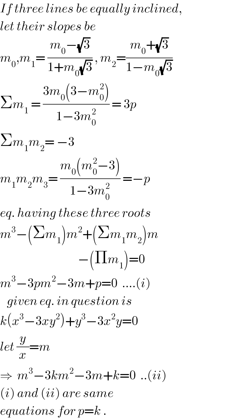 If three lines be equally inclined,  let their slopes be   m_0 ,m_1 = ((m_0 −(√3))/(1+m_0 (√3))) , m_2 =((m_0 +(√3))/(1−m_0 (√3)))  Σm_1  = ((3m_0 (3−m_0 ^2 ))/(1−3m_0 ^2 )) = 3p   Σm_1 m_2 = −3  m_1 m_2 m_3 = ((m_0 (m_0 ^2 −3))/(1−3m_0 ^2 )) =−p  eq. having these three roots  m^3 −(Σm_1 )m^2 +(Σm_1 m_2 )m                                    −(Πm_1 )=0  m^3 −3pm^2 −3m+p=0  ....(i)     given eq. in question is  k(x^3 −3xy^2 )+y^3 −3x^2 y=0  let (y/x)=m  ⇒  m^3 −3km^2 −3m+k=0  ..(ii)  (i) and (ii) are same  equations for p=k .  