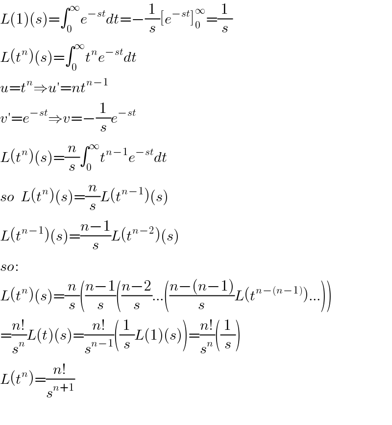 L(1)(s)=∫_0 ^∞ e^(−st) dt=−(1/s)[e^(−st) ]_0 ^∞ =(1/s)  L(t^n )(s)=∫_0 ^∞ t^n e^(−st) dt  u=t^n ⇒u′=nt^(n−1)   v′=e^(−st) ⇒v=−(1/s)e^(−st)   L(t^n )(s)=(n/s)∫_0 ^∞ t^(n−1) e^(−st) dt  so  L(t^n )(s)=(n/s)L(t^(n−1) )(s)  L(t^(n−1) )(s)=((n−1)/s)L(t^(n−2) )(s)  so:  L(t^n )(s)=(n/s)(((n−1)/s)(((n−2)/s)...(((n−(n−1))/s)L(t^(n−(n−1)) )...))  =((n!)/s^n )L(t)(s)=((n!)/s^(n−1) )((1/s)L(1)(s))=((n!)/s^n )((1/s))  L(t^n )=((n!)/s^(n+1) )    