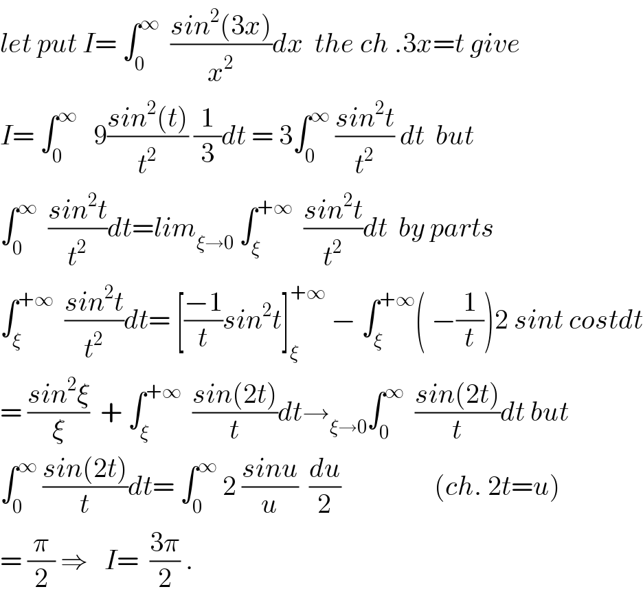 let put I= ∫_0 ^∞   ((sin^2 (3x))/x^2 )dx  the ch .3x=t give  I= ∫_0 ^∞    9((sin^2 (t))/t^2 ) (1/3)dt = 3∫_0 ^∞  ((sin^2 t)/t^2 ) dt  but  ∫_0 ^∞   ((sin^2 t)/t^2 )dt=lim_(ξ→0)  ∫_ξ ^(+∞)   ((sin^2 t)/t^2 )dt  by parts  ∫_ξ ^(+∞)   ((sin^2 t)/t^2 )dt= [((−1)/t)sin^2 t]_ξ ^(+∞)  − ∫_ξ ^(+∞) ( −(1/t))2 sint costdt  = ((sin^2 ξ)/ξ)  + ∫_ξ ^(+∞)   ((sin(2t))/t)dt→_(ξ→0) ∫_0 ^∞   ((sin(2t))/t)dt but  ∫_0 ^∞  ((sin(2t))/t)dt= ∫_0 ^∞  2 ((sinu)/u)  (du/2)                 (ch. 2t=u)  = (π/2) ⇒   I=  ((3π)/2) .  