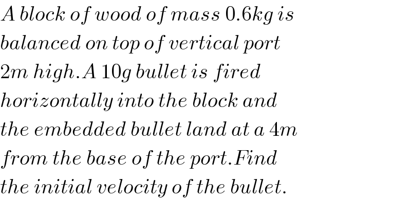 A block of wood of mass 0.6kg is  balanced on top of vertical port  2m high.A 10g bullet is fired  horizontally into the block and  the embedded bullet land at a 4m  from the base of the port.Find  the initial velocity of the bullet.  