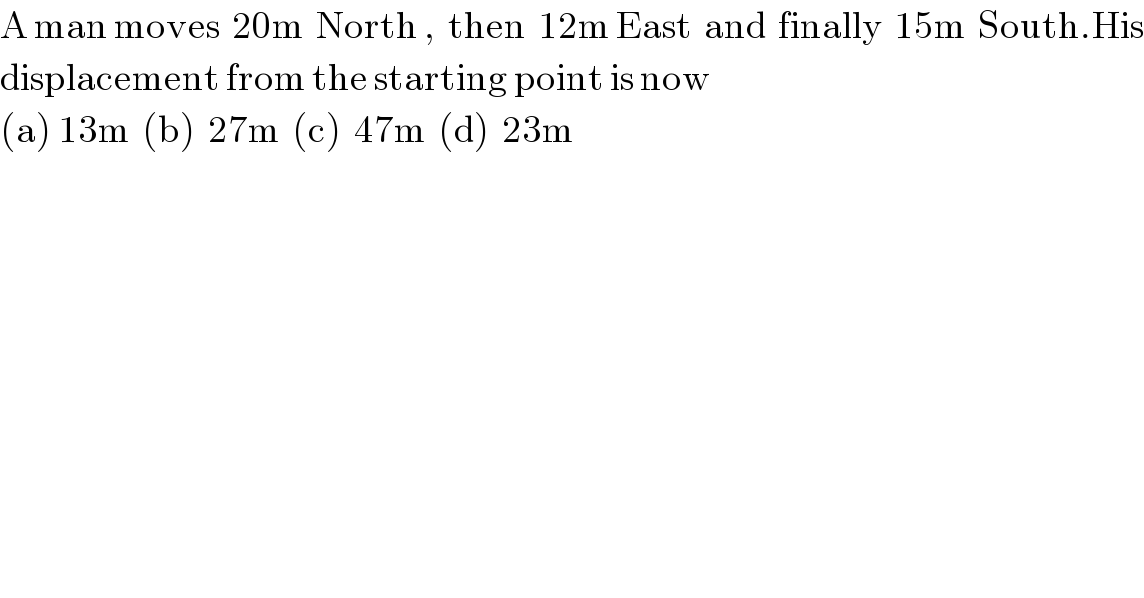A man moves  20m  North ,  then  12m East  and  finally  15m  South.His  displacement from the starting point is now  (a) 13m  (b)  27m  (c)  47m  (d)  23m  