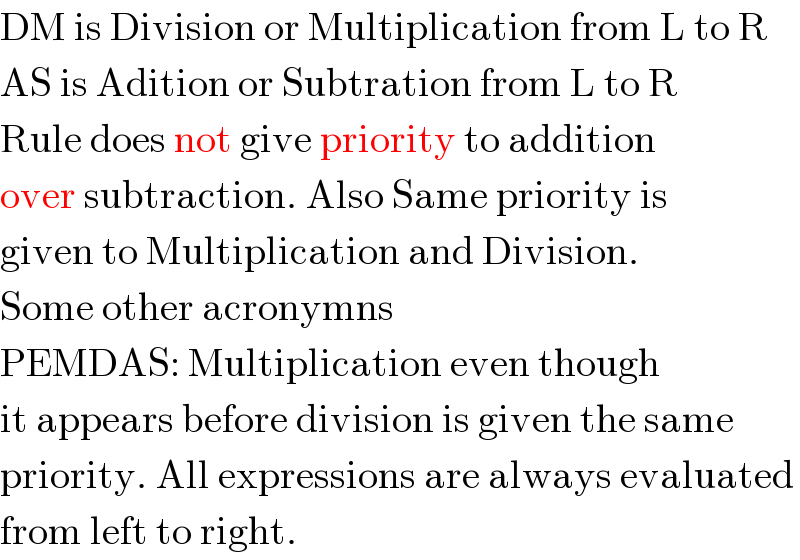 DM is Division or Multiplication from L to R  AS is Adition or Subtration from L to R  Rule does not give priority to addition  over subtraction. Also Same priority is  given to Multiplication and Division.  Some other acronymns  PEMDAS: Multiplication even though  it appears before division is given the same  priority. All expressions are always evaluated  from left to right.  