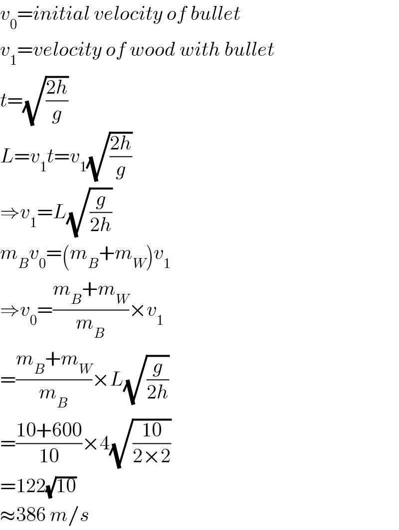 v_0 =initial velocity of bullet  v_1 =velocity of wood with bullet  t=(√((2h)/g))  L=v_1 t=v_1 (√((2h)/g))  ⇒v_1 =L(√(g/(2h)))  m_B v_0 =(m_B +m_W )v_1   ⇒v_0 =((m_B +m_W )/m_B )×v_1   =((m_B +m_W )/m_B )×L(√(g/(2h)))  =((10+600)/(10))×4(√((10)/(2×2)))  =122(√(10))  ≈386 m/s  