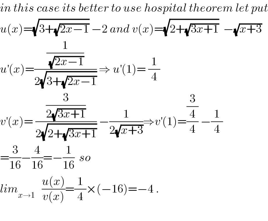in this case its better to use hospital theorem let put  u(x)=(√(3+(√(2x−1)))) −2 and v(x)=(√(2+(√(3x+1))))  −(√(x+3))  u^′ (x)=((1/(√(2x−1)))/(2(√(3+(√(2x−1)))))) ⇒ u^′ (1)= (1/4)  v^′ (x)= ((3/(2(√(3x+1))))/(2(√(2+(√(3x+1)))))) −(1/(2(√(x+3))))⇒v^′ (1)=((3/4)/4) −(1/4)  =(3/(16))−(4/(16))=−(1/(16))  so  lim_(x→1)    ((u(x))/(v(x)))=(1/4)×(−16)=−4 .    