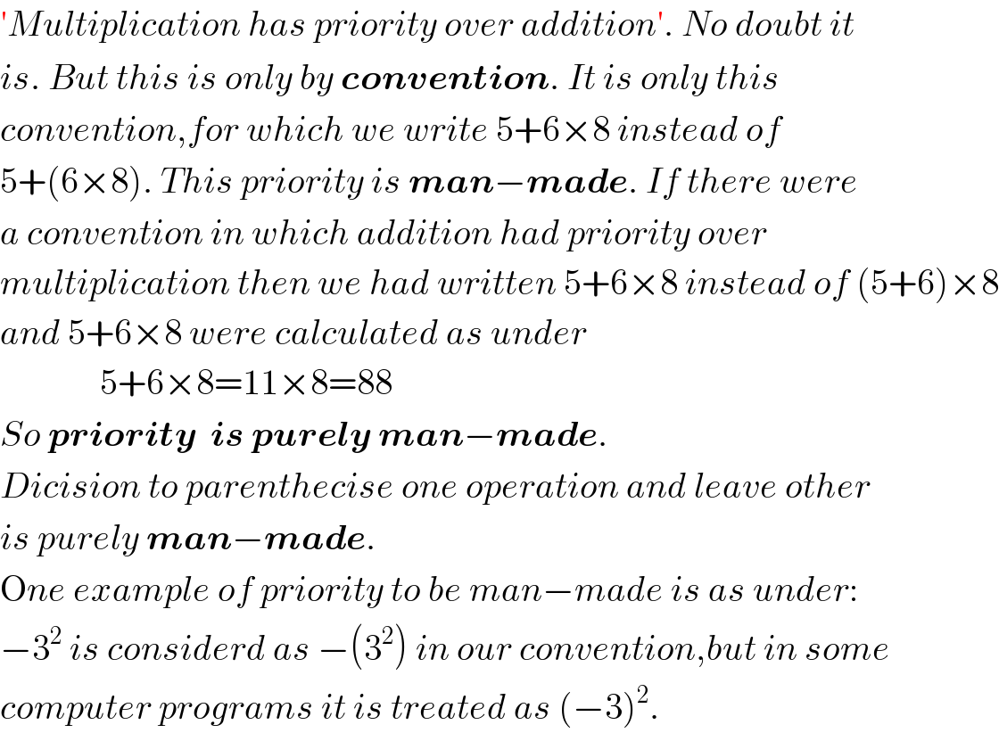 ′Multiplication has priority over addition′. No doubt it    is. But this is only by convention. It is only this  convention,for which we write 5+6×8 instead of   5+(6×8). This priority is man−made. If there were  a convention in which addition had priority over  multiplication then we had written 5+6×8 instead of (5+6)×8  and 5+6×8 were calculated as under                5+6×8=11×8=88   So priority  is purely man−made.  Dicision to parenthecise one operation and leave other  is purely man−made.  One example of priority to be man−made is as under:  −3^2  is considerd as −(3^2 ) in our convention,but in some  computer programs it is treated as (−3)^2 .  