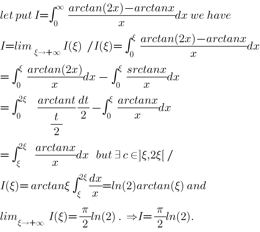 let put I=∫_0 ^∞   ((arctan(2x)−arctanx)/x)dx we have  I=lim _(ξ→+∞)  I(ξ)  /I(ξ)= ∫_0 ^ξ   ((arctan(2x)−arctanx)/x)dx  = ∫_0 ^ξ   ((arctan(2x))/x)dx − ∫_0 ^ξ   ((srctanx)/x)dx  = ∫_0 ^(2ξ)      ((arctant)/(t/2)) (dt/2) −∫_0 ^ξ   ((arctanx)/x)dx  = ∫_ξ ^(2ξ)     ((arctanx)/x)dx   but ∃ c ∈]ξ,2ξ[ /  I(ξ)= arctanξ ∫_ξ ^(2ξ)  (dx/x)=ln(2)arctan(ξ) and  lim_(ξ→+∞)   I(ξ)= (π/2)ln(2) .  ⇒I= (π/2)ln(2).  