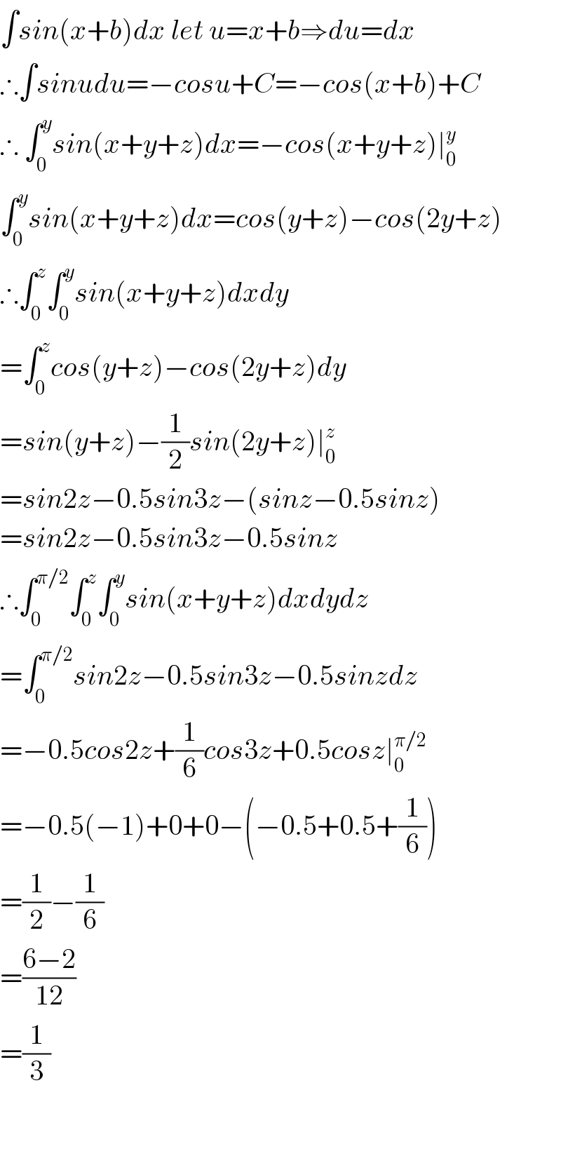 ∫sin(x+b)dx let u=x+b⇒du=dx  ∴∫sinudu=−cosu+C=−cos(x+b)+C  ∴ ∫_0 ^y sin(x+y+z)dx=−cos(x+y+z)∣_0 ^y   ∫_0 ^y sin(x+y+z)dx=cos(y+z)−cos(2y+z)  ∴∫_0 ^z ∫_0 ^y sin(x+y+z)dxdy  =∫_0 ^z cos(y+z)−cos(2y+z)dy  =sin(y+z)−(1/2)sin(2y+z)∣_0 ^z   =sin2z−0.5sin3z−(sinz−0.5sinz)  =sin2z−0.5sin3z−0.5sinz  ∴∫_0 ^(π/2) ∫_0 ^z ∫_0 ^y sin(x+y+z)dxdydz  =∫_0 ^(π/2) sin2z−0.5sin3z−0.5sinzdz  =−0.5cos2z+(1/6)cos3z+0.5cosz∣_0 ^(π/2)   =−0.5(−1)+0+0−(−0.5+0.5+(1/6))  =(1/2)−(1/6)  =((6−2)/(12))  =(1/3)      