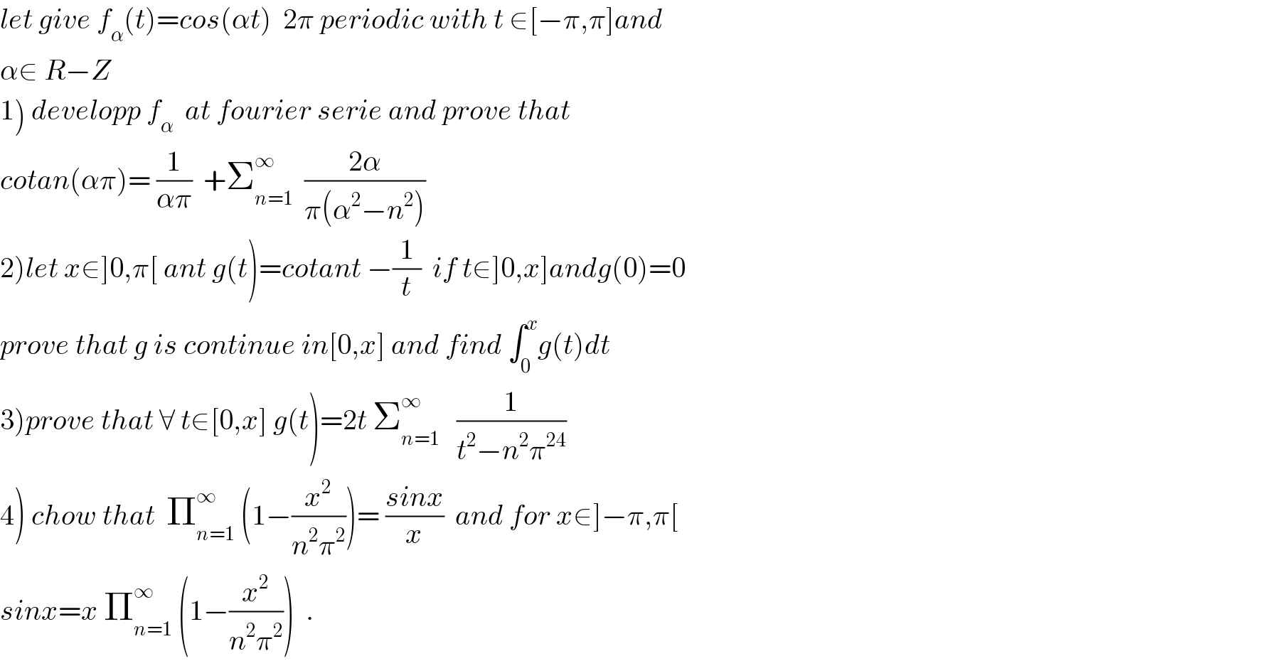 let give f_α (t)=cos(αt)  2π periodic with t ∈[−π,π]and  α∈ R−Z  1) developp f_α   at fourier serie and prove that  cotan(απ)= (1/(απ))  +Σ_(n=1) ^∞   ((2α)/(π(α^2 −n^2 )))  2)let x∈]0,π[ ant g(t)=cotant −(1/t)  if t∈]0,x]andg(0)=0  prove that g is continue in[0,x] and find ∫_0 ^x g(t)dt  3)prove that ∀ t∈[0,x] g(t)=2t Σ_(n=1) ^∞    (1/(t^2 −n^2 π^(24) ))  4) chow that  Π_(n=1) ^∞  (1−(x^2 /(n^2 π^2 )))= ((sinx)/x)  and for x∈]−π,π[  sinx=x Π_(n=1) ^∞  (1−(x^2 /(n^2 π^2 )))  .  