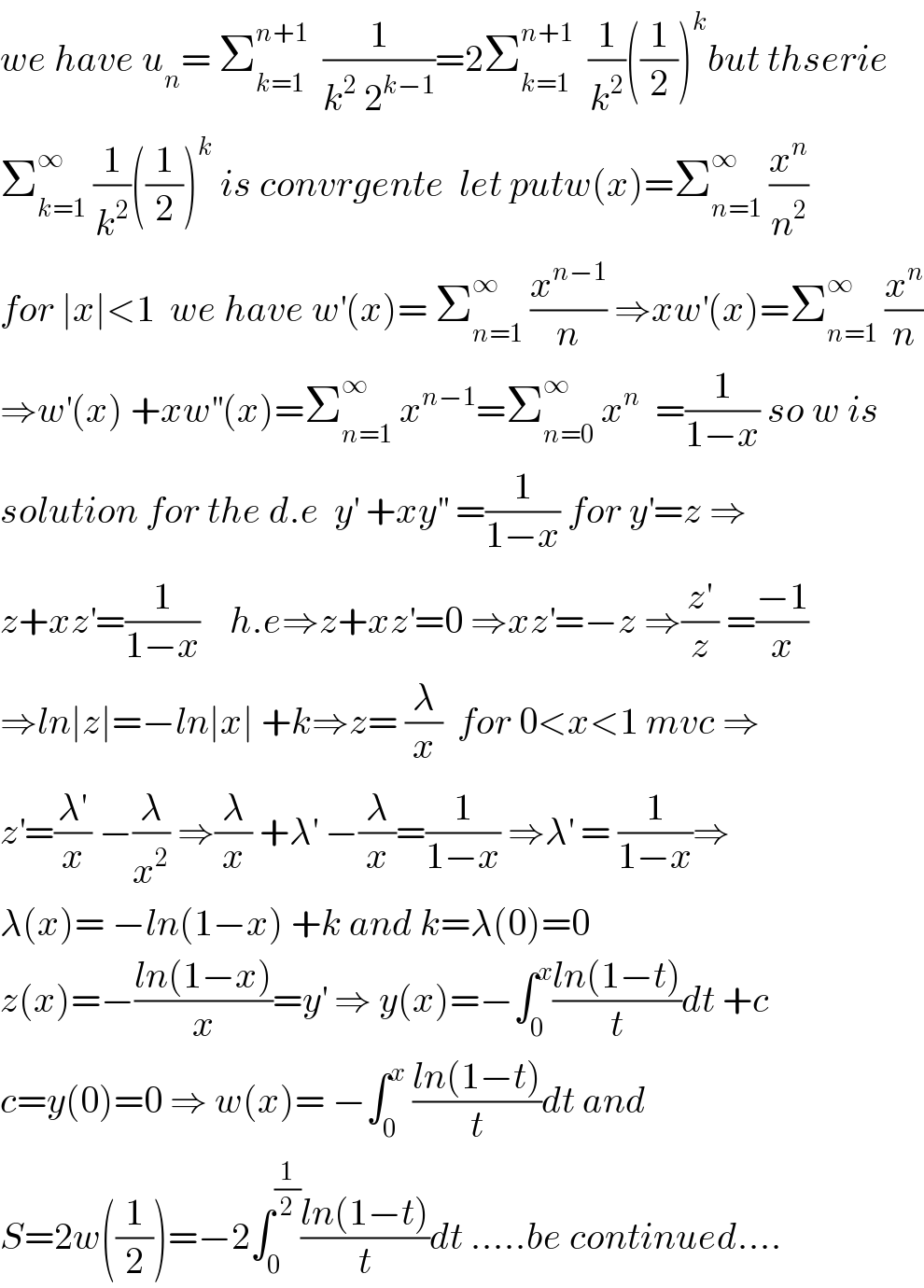 we have u_n = Σ_(k=1) ^(n+1)   (1/(k^2  2^(k−1) ))=2Σ_(k=1) ^(n+1)   (1/k^2 )((1/2))^k but thserie  Σ_(k=1) ^∞  (1/k^2 )((1/2))^k  is convrgente  let putw(x)=Σ_(n=1) ^∞  (x^n /n^2 )  for ∣x∣<1  we have w^′ (x)= Σ_(n=1) ^∞  (x^(n−1) /n) ⇒xw^′ (x)=Σ_(n=1) ^∞  (x^n /n)  ⇒w^′ (x) +xw^(′′) (x)=Σ_(n=1) ^∞  x^(n−1) =Σ_(n=0) ^∞  x^n   =(1/(1−x)) so w is  solution for the d.e  y^′  +xy^(′′)  =(1/(1−x)) for y^′ =z ⇒  z+xz^′ =(1/(1−x))    h.e⇒z+xz^′ =0 ⇒xz^′ =−z ⇒(z^′ /z) =((−1)/x)  ⇒ln∣z∣=−ln∣x∣ +k⇒z= (λ/x)  for 0<x<1 mvc ⇒  z^′ =(λ^′ /x) −(λ/x^2 ) ⇒(λ/x) +λ^′  −(λ/x)=(1/(1−x)) ⇒λ^′  = (1/(1−x))⇒  λ(x)= −ln(1−x) +k and k=λ(0)=0  z(x)=−((ln(1−x))/x)=y^′  ⇒ y(x)=−∫_0 ^x ((ln(1−t))/t)dt +c  c=y(0)=0 ⇒ w(x)= −∫_0 ^x  ((ln(1−t))/t)dt and  S=2w((1/2))=−2∫_0 ^(1/2) ((ln(1−t))/t)dt .....be continued....  