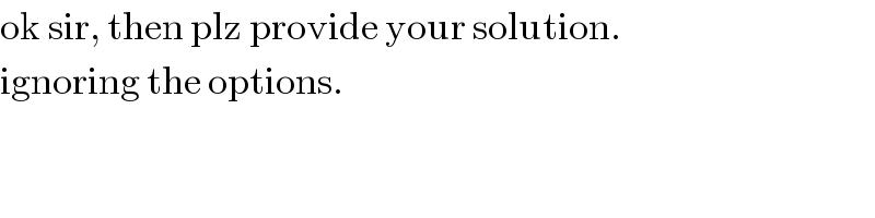 ok sir, then plz provide your solution.  ignoring the options.  