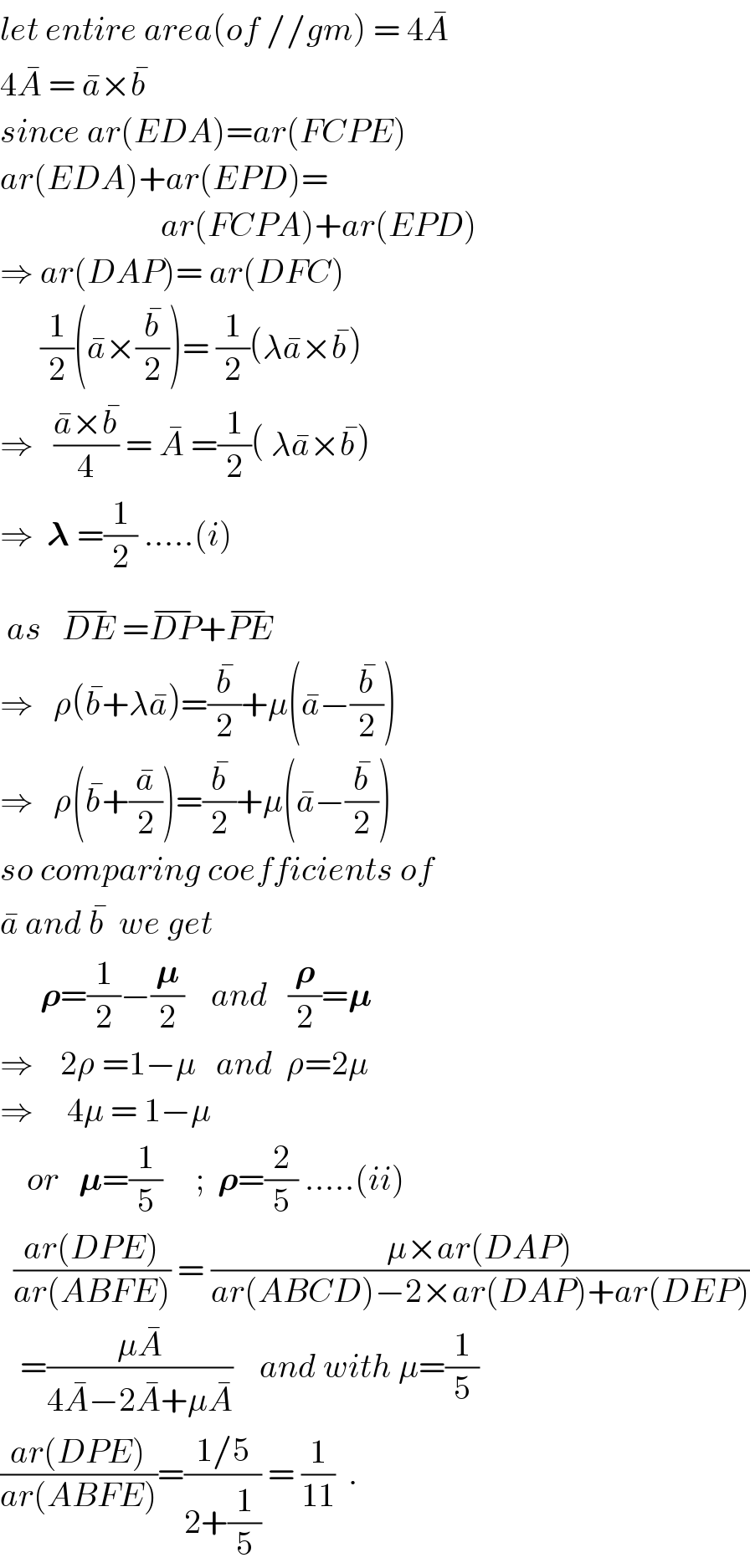 let entire area(of //gm) = 4A^�   4A^�  = a^� ×b^�   since ar(EDA)=ar(FCPE)  ar(EDA)+ar(EPD)=                          ar(FCPA)+ar(EPD)  ⇒ ar(DAP)= ar(DFC)        (1/2)(a^� ×(b^� /2))= (1/2)(λa^� ×b^� )  ⇒   ((a^� ×b^� )/4) = A^�  =(1/2)( λa^� ×b^� )  ⇒  𝛌 =(1/2) .....(i)   as   DE^(−)  =DP^(−) +PE^(−)   ⇒   ρ(b^� +λa^� )=(b^� /2)+μ(a^� −(b^� /2))  ⇒   ρ(b^� +(a^� /2))=(b^� /2)+μ(a^� −(b^� /2))  so comparing coefficients of  a^�  and b^�   we get        𝛒=(1/2)−(𝛍/2)    and   (𝛒/2)=𝛍  ⇒    2ρ =1−μ   and  ρ=2μ  ⇒     4μ = 1−μ         or   𝛍=(1/5)     ;  𝛒=(2/5) .....(ii)    ((ar(DPE))/(ar(ABFE))) = ((μ×ar(DAP))/(ar(ABCD)−2×ar(DAP)+ar(DEP)))     =((μA^� )/(4A^� −2A^� +μA^� ))    and with μ=(1/5)  ((ar(DPE))/(ar(ABFE)))=((1/5)/(2+(1/5))) = (1/(11))  .  